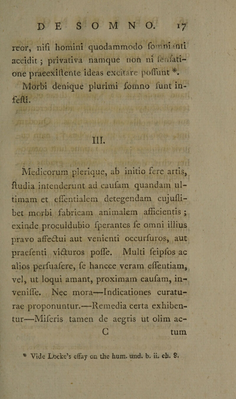 reor, nifi homini quodammodo fo^^^niinti accidit ; privativa namque non ni {effati¬ one praeexiftente ideas excitare poffunt Morbi denique plurimi fomno funt in- fefti. III. Medicorum plerique, ab initio fere artis, ftudia intenderunt ad caufain quandain ul¬ timam et efientialem detegendam cujufli- bet morbi fabricam animalem afficientis ; exinde proculdubio fperantes fe omni illius pravo affectui aut venienti occurfuros, aut praefenti viduros poffe. Multi feipfos ac alios perfuafere, fe hancce veram effentiam, vel, ut loqui amant, proximam caufam, in- veniffe. Nec mora—Indicationes curatu¬ rae proponuntur.—Remedia certa exhiben¬ tur—Miferis tamen de aegris ut olim ac- C tum. Vide LDcke’s eflay on the hum. und. b. ii. ch. S.