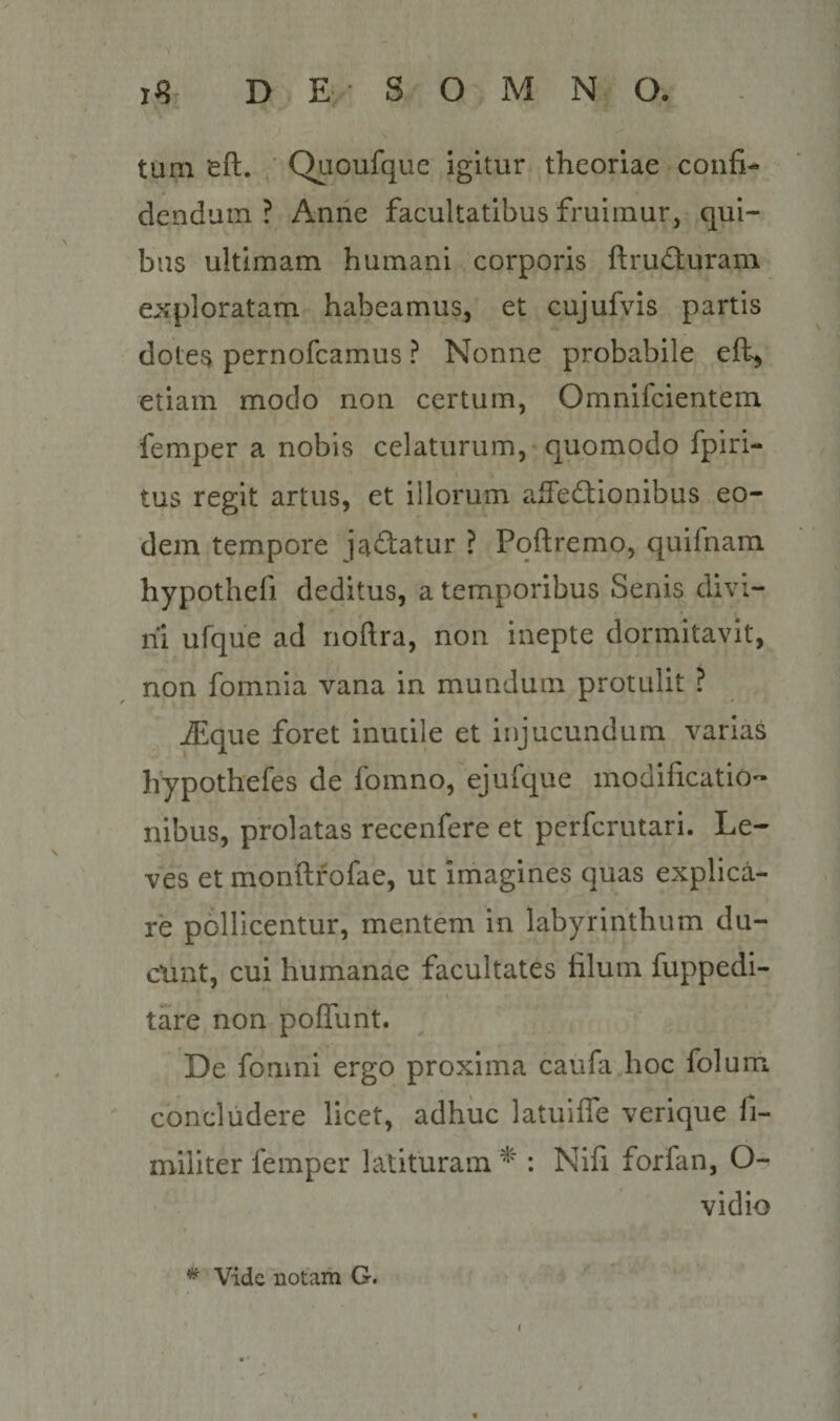 tum eft. Qiioufque igitur theoriae confi¬ dendum ? Anne facultatibus fruimur, qui¬ bus ultimam humani corporis ftruCluram exploratam habeamus, et cujufvis partis dotes pernofcamus ? Nonne probabile etiam modo non certum, Omnifcientem femper a nobis celaturum, quomodo fpiri- tus regit artus, et illorum afTedionibus eo¬ dem tempore ja^latur ? Pqftremo, quifnam hypothefi deditus, a temporibus Senis divi¬ ni ufque ad rioftra, non inepte dormitavit, non fomnia vana in mundum protulit ? ^.que foret inutile et injucundum varias hypothefes de fomno, ejufque modificatio¬ nibus, prolatas recenfere et perfcrutari. Le¬ ves et monftfofae, ut imagines quas explica¬ re pollicentur, mentem in labyrinthum du- cxint, cui humanae facultates filum fuppedi- tare non polTunt. De fomni ergo proxima caufa hoc folum concludere licet, adhuc latuifle verique fi- militer femper latituram : Nifi forfan, O- vidio ^ Vide notam G. t