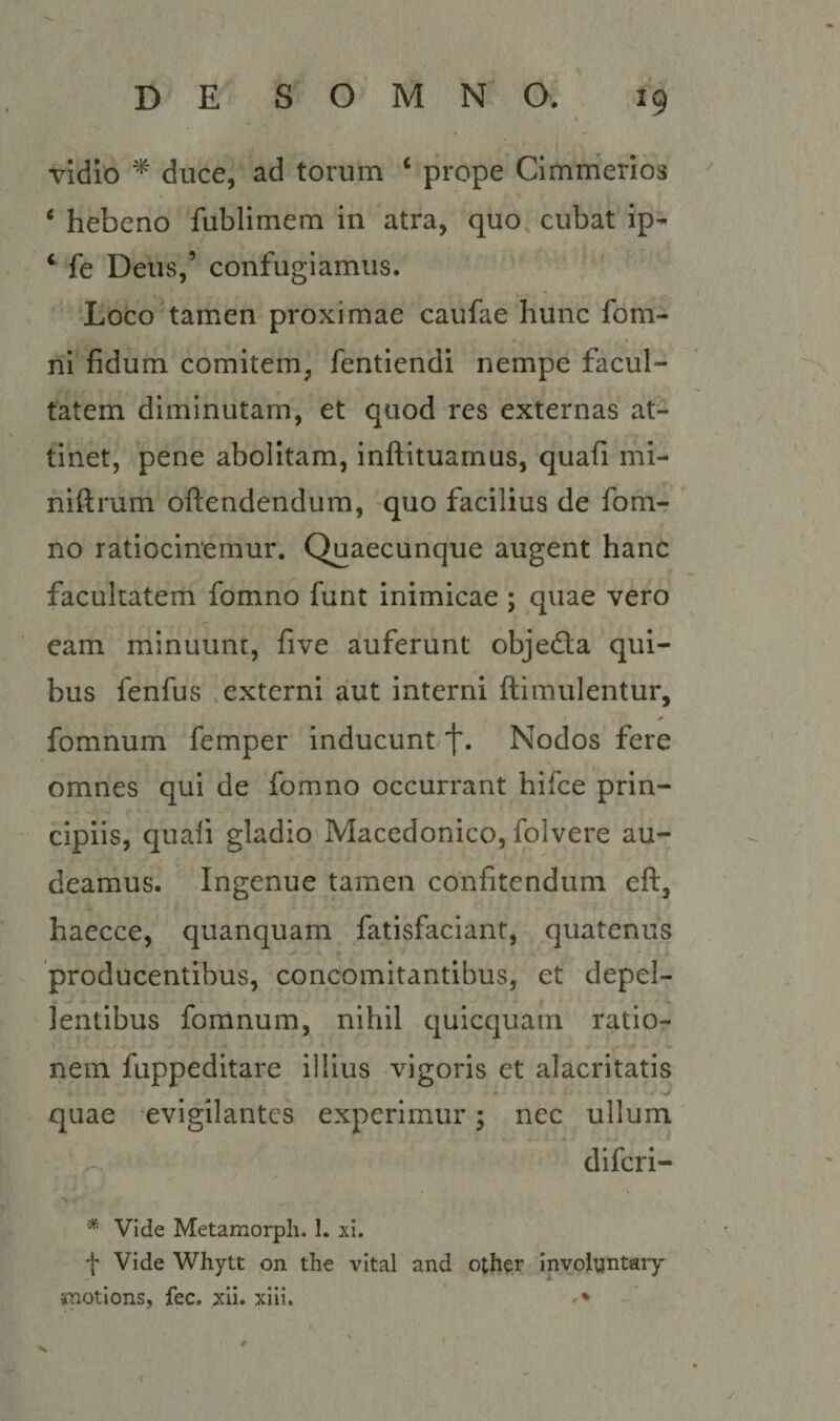 vidio ^ duce, ad torum ‘ prope CImrnerios ‘ hebeno fublimem in atra, quo cubat ip- ‘ fe DeUvS,’ confugiamus. Loco tamen proximae caufae hunc fom- ni fidum comitem, fentiendi nempe facul¬ tatem diminutam, et quod res externas at¬ tinet, pene abolitam, inftituamus, quafi mi- niftrum oftendendum, quo facilius de fom-: no ratiocinemur. Quaecunque augent hanc facultatem fomno funt inimicae ; quae vero eam minuunt, five auferunt objecta qui¬ bus fenfus .externi aut interni ftimulentur, fomnum femper inducunt^f. Nodos fere omnes qui de fomno occurrant hifce prin¬ cipiis, quali gladio Macedonico, folvere au¬ deamus. Ingenue tamen confitendum eft, haecce, quanquam fatisfaciant, quatenus producentibus, concomitantibus, et depel¬ lentibus fomnum, nihil quicquam ratio¬ nem fuppeditare illius vigoris et alacritatis quae evigilantes experimur 5 nec ullum difcri- * Vide Metamorpli. 1. xi. f Vide Whytt on the vital and other inyolyntary imotions, fec. xii. xiii. - * X