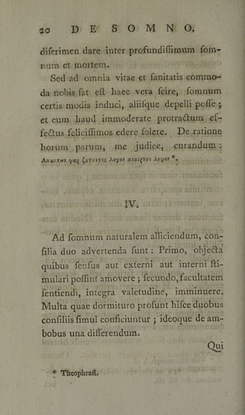 difcrimen dare inter profundlffimum fom- num et rnoitem. Sed ad omnia vitae et fanitatis commo¬ da no])is fat eft haec vera fcire, fotnnum certis modis induci, aliifque depelli pofle ; ti et eum haud immoderate protradum ef- fedus feliciflimos edere folcre. De ratione horum parum, me judice, curandum: Anicfruii Aoyov i^.ycci^HG-i Acyov . IV. Ad fomnum naturalem alliciendum, con- filia duo advertenda funt : Primo, objeda quibus fenfus aut externi aut interni fti- mulari poffint amovere j fecundo,facultatem fentiendi, integra valetudine. Imminuere. Multa quae dormituro profunt hifce duobus confiliis fimul conficiuntur ; ideoque de am¬ bobus una diflerendum. ^ Theophraft.