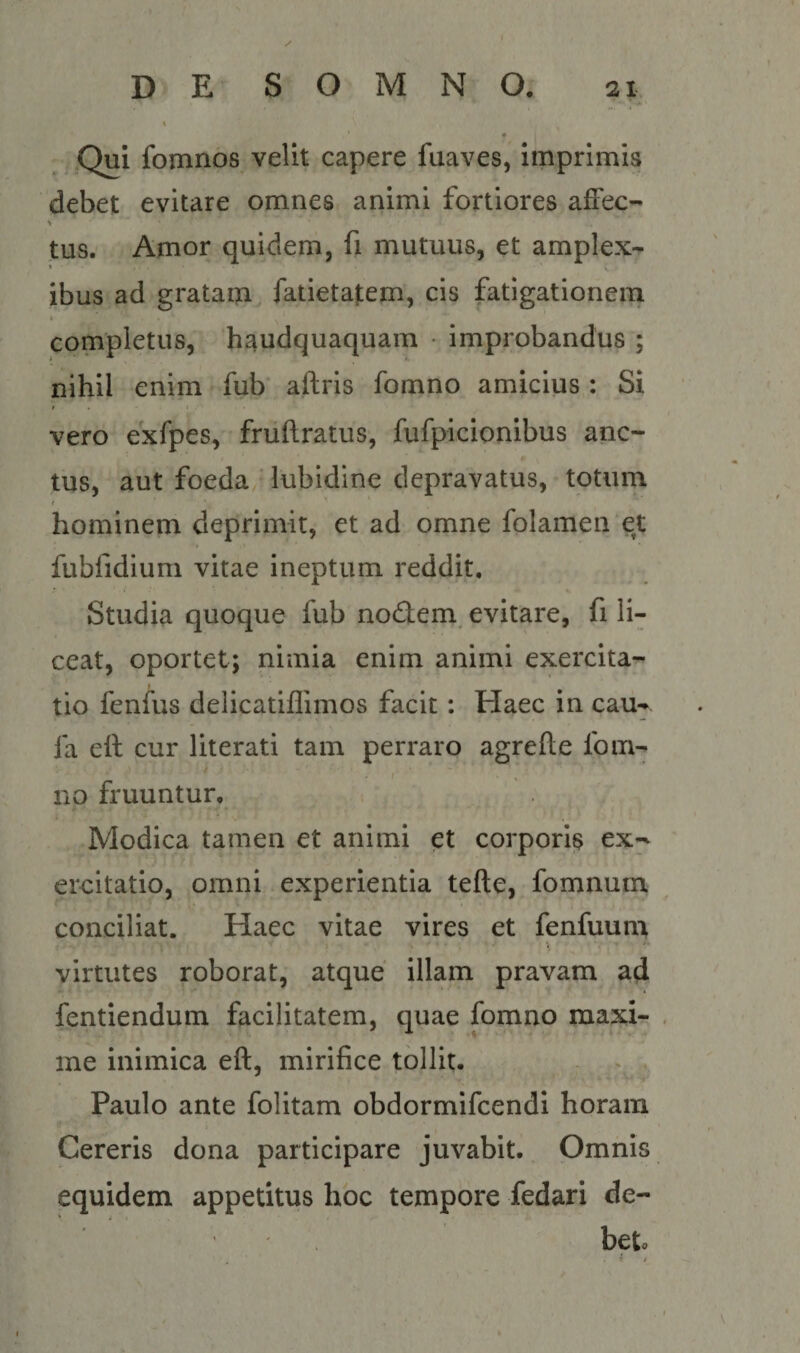 ,Qui fomnos velit capere fuaves, imprimis debet evitare omnes animi fortiores affec- tus. Amor quidem, fi mutuus, et amplex¬ ibus ad gratam fatietatem, cis fatigationem t completus, haudquaquam • improbandus ; nihil enim fub aftris fomno amicius ; Si 4 ■ t vero exfpes, fruftratus, fufpicionibus anc- tus, aut foeda, lubidine depravatus, totum f hominem deprimit, et ad omne folamen et fubfidium vitae ineptum reddit. Studia quoque fub nodem, evitare, fi li¬ ceat, oportet; nimia enim animi exercita¬ tio fenfus delicatiflimos facit: Haec in cau- fa ell cur literati tam perraro agrefte fom¬ no fruuntur. Modica tamen et animi et corporis ex-^ ercitatio, omni experientia tefte, fomnum conciliat. Haec vitae vires et fenfuum virtutes roborat, atque illam pravam ad fentiendum facilitatem, quae fomno maxi- . me inimica eft, mirifice tollit. Paulo ante folitam obdormifcendi horam Cereris dona participare juvabit. Omnis equidem appetitus hoc tempore fedari de¬ bet. t