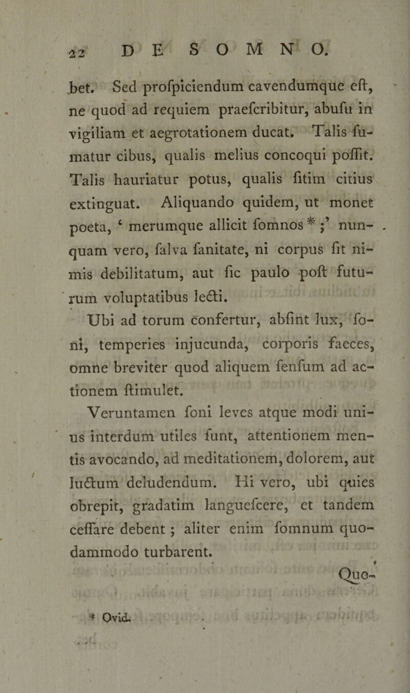 , ,bet. Sed profpiclendum cavendumque eft, ne quod ad requiem ptaefcribitur, abufu in' vigiliam et aegrotationem ducat. Talis fu¬ matur cibus, qualis melius concoqui poffit. Talis hauriatur potus, qualis fitim citius extinguat. Aliquando quidem, ut monet poeta, ‘ merumque allicit forhnos ^ nun- . quam vero, falva fanitate, ni corpus fit ni¬ mis debilitatum, aut fic paulo poft futu- ' rum voluptatibus lefti, - 'Ubi ad torum confertur, abfint lux, fo- ' ni, temperies injucunda, corporis faeces, omne breviter quod aliquem fenfum ad ac¬ tionem ftimulet. Veruntamen foni leves atque modi uni¬ us interdum utiles funt, attentionem men- ' tis avocando, ad meditationem, dolorem, aut luftum deludendum. Hi vero, ubi quies obrepit, gradatim languefcere, et tandem *• / ceflare debent; aliter enim fomnum quo¬ dammodo turbarent. ♦ Ovid. -V I