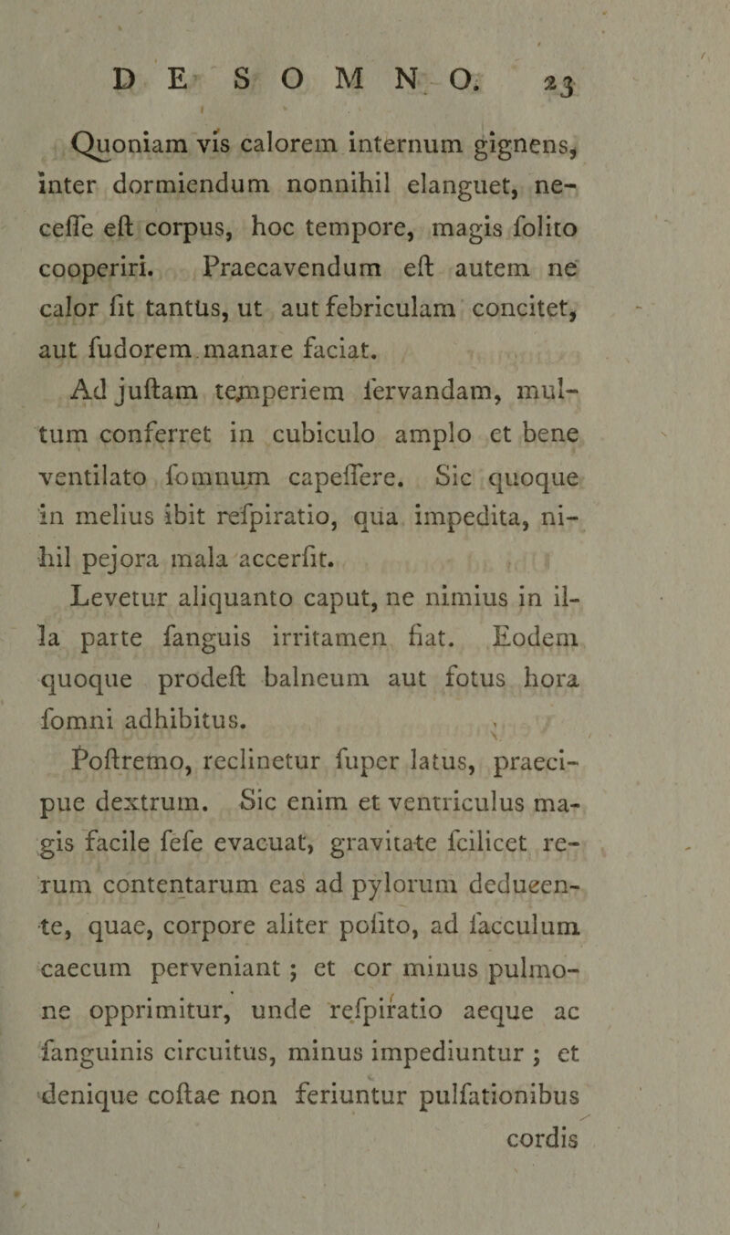 I * Quoniam vis calorem internum gignens^ inter dormiendum nonnihil elanguet, ne- cefle eft corpus, hoc tempore, magis folito cooperiri. Praecavendum eft autem ne’ calor fit tantus, ut aut febriculam' concitet, aut fudorem.manaie faciat. Adjuftam te;nperiem fervandam, mul- turn conferret in cubiculo amplo et bene ventilato fomnum capeflere. Sic quoque in melius ibit refpiratio, qiia impedita, ni¬ hil pejora mala accerfit. Levetur aliquanto caput, ne nimius in il¬ la parte fanguis irritamen fiat. Eodem quoque prodeft balneum aut fotus hora fomni adhibitus. \ Poftremo, reclinetur fupcr latus, praeci¬ pue dextrum. Sic enim et ventriculus ma¬ gis facile fefe evacuat, gravitate fcilicet re¬ rum contentarum eas ad pylorum deducen¬ te, quae, corpore aliter pofito, ad facculum caecum perveniant ; et cor minus pulmo- ne opprimitur, unde refpiratio aeque ac fanguinis circuitus, minus impediuntur ; et ‘denique coftae non feriuntur pulfationibus cordis (