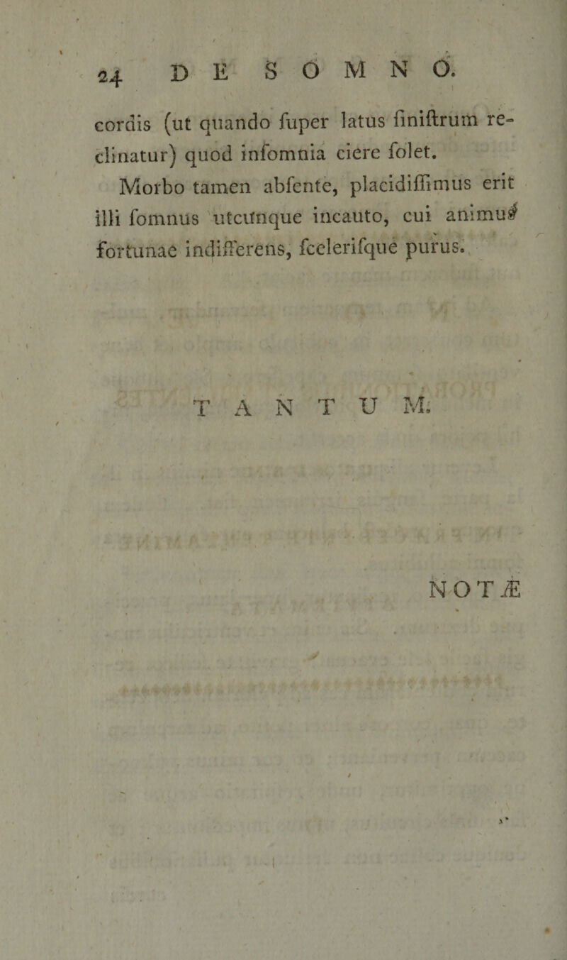 cordis (ut quando fuper latus finiftrum re¬ clinatur) quod infomnia ciere folet. Morbo tamen abfente, placidillirnus erit illi fomnus \itcirnque incauto, cui animu^ fortunae indiiTerens, fcelerifqiie purus. I T A N T U M; t NOTi: S