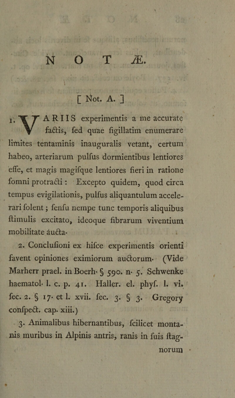 ..J- ,. N O T I ' ‘ '[ Not. A. ] i;’^^ ARIIS experimentis a me accurate ^ fadis, fed quae figillatim enumerare limites tentaminis inauguralis vetant, certum habeo, arteriarum pulfus dormientibus lentiores . effe, et magis magifque lentiores fieri in ratione fomni protra6li: • Excepto quidem, quod circa tempus evigilationis, pulfus aliquantulum accele¬ rari folent; fenfu nempe tunc temporis aliquibus flimulis excitato, ideoque fibrarum viventium mobilitate au6ta- 2. Conclufioni ex hifce experimentis orienti / favent opiniones eximiorum au^Slorum* (Vide Marherr praeL inBoerh- § 590. n* 5. Schwenke haematol* 1. c. p. 41, Haller. el. phyf. 1. vi, fec. 2. § 17- et 1. xvii. fec. 3. § 3. .Gregory t ^ confped. cap. xiii.) 3. Animalibus hibernantibus, fcilicet monta¬ nis muribus in Alpinis antris, ranis in fuis ftag- norum