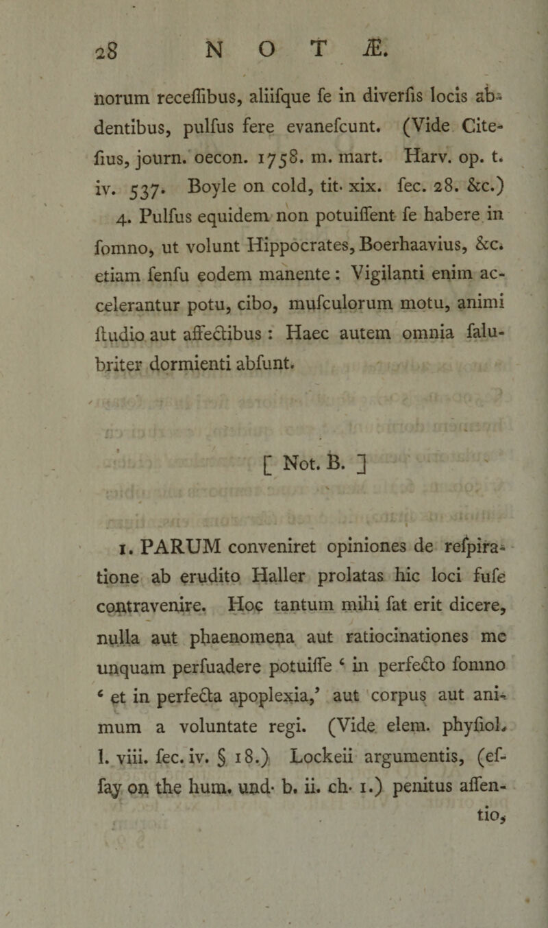 norum recefTibus, aliifque fe in diverfis locis ab¬ dentibus, pulfus fere evanefcunt. (Vide Cite- fius, journ. oecon. 1758. m. mart. Harv. op. t* iv. 537. Boyle on cold, tit* xix. fec. 28. &amp;c.) 4. Pulfus equidem non potuilfent fe habere in fomno, ut volunt Hippocrates, Boerhaavius, &amp;c. etiam fenfu eodem manente: Vigilanti enim ac¬ celerantur potu, cibo, mufculorum motu, animi fludio aut aiOfeclibus: Haec autem omnia falu- briter dormienti abfunt. [ Not. B. ] I. PARUM conveniret opiniones de relpira- tione ab erudito Haller prolatas hic loci fufe contravenire. Hoc tantum mihi fat erit dicere, nulla aut phaenomena aut ratiocinationes mc unquam perfuadere potuilfe ‘ m perfedo fomno ‘ et in perfeda apoplexia,’ aut corpus aut ani^ mum a voluntate regi. (Vide elem. phyfioL 1. viii. fec. iv. § 18.) Lockeii argumentis, (ef- fay on the hum. und* b. ii. ch* i.) penitus alfen- tio,