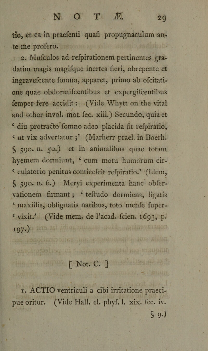 2g tio, et ea in praefenti quafi propugnaculum an¬ te me profero. 2. Mufculos ad refpiratlonem pertinentes gra- datim magis magifque inertes fieri, obrepente et ingravefcente fomno, apparet, primo ab ofcitati- one quae obdormifcentibus et expergifcentibus femper fere accidit: (Vide Whytt on the vital and other invol. mot. fec. xiii.) Secundo, quia et ^ diu protrad:o fomno adeo placida fit refpiratio,- ^ ut vix advertatur (Marherr praei, in Boerh. § 590. n. 50.) et in animalibus quae totam hyemem dormiunt, ‘ cum motu humerum cir- ‘ culatorio penitus conticefeit refpiratio.’ (Idem, § 590. n. 6.) Meryi experimenta hanc obfer- vationem firmant; ‘ teftudo dormiens, ligatis ‘ maxillis, obfignatis naribus, toto menfe fuper- ^ vixit.’ (Vide mem. de l’acad. fcien. 1693, p. I97-) [ Not. C. ] 1. ACTIO ventriculi a cibi irritatione praeci¬ pue oritur. (Vide Hali. el. phyf. 1. xix. fec. iv. § 9-)