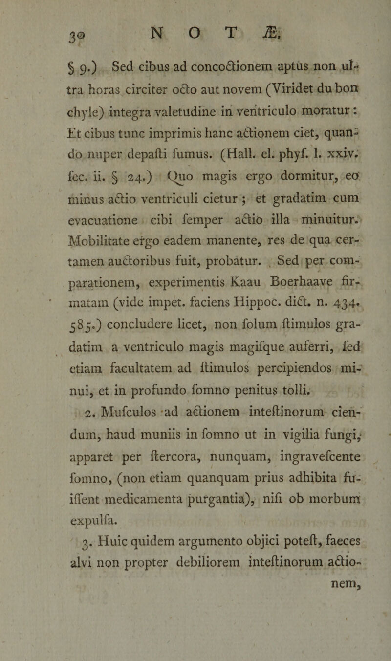 § 9.) Sed cibus ad concoftionem aptus non ul- 'i * tra horas circiter 06I0 aut novem (Viridet du bon chyle) integra valetudine in ventriculo, moratur: Et cibus tunc imprimis hanc ad;ionem ciet, quan- &gt; db nuper, depafli fumus. (Hali. el. phyf. 1. xxiy; fec. ii. § 24.) Quo magis ergo dormitur, eo', minus aftio ventriculi cietur ; et gradatim cum evacuatione cibi femper adio illa rninuitur.^ Mobilitate ergo eadem manente, res de qua cer¬ tamen audoribus fuit, probatur. ' Sed per com- * parationem, experimentis Kaau Boerhaave fir¬ matam (vide impd. faciens Hippoc. did. n. 434. 585.) concludere licet, non folum ftimulos gra- *! datim a ventriculo magis magifque auferri, fed etiam facultatem ad ftimulos percipiendos mi¬ nui, et in profundo fomno penitus tolli; % 2. Mufculos *ad adionem inteftinorum cien¬ dum, haud muniis in fomno ut in vigilia fungi,* apparet per flercora, nunquam, ingravefcente fomno, (non etiam quanquam prius adhibita fir- iffent medicamenta purgantia:), nifi ob morbum' expulfa. 3. Huic quidem argumento objici poteft, faeces alvi non propter debiliorem inteftinorum adio¬ nem,
