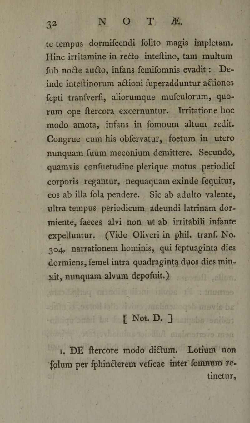 te tempus dormifcendi folito magis impletam* Hinc irritamine in re^to inteftino, tam multum fub node audo, infans femifomnis evadit: De¬ inde inteftinorum adioni fuperadduntur adiones fepti tranfverfi, aliorumque mufculorum, quo- ✓ rum ope ftercora excernuntur. Irritatione hoc modo amota, infans in fomnum altum redit. / Congrue cum his obfervatur, foetum in utero nunquam fuum meconium demittere. Secundo, quamvis confuetudine plerique motus periodici corporis regantur, nequaquam exinde fequitur, eos ab illa fola pendere. Sic ab adulto valente, ultra tempus periodicum* adeundi latrinam dor¬ miente, faeces alvi non ut ab irritabili infante expelluntur. (Vide Oliveri in phil. tranf. No. 304, narrationem hominis, qui feptuaginta dies dormiens, femel intra quadraginta duos dies min¬ xit, nunquam alvum depofuit.) 4 ^ ‘ i [ Not. D. 3 / « I. DE ftercore modo didum. Lotium, non 'folum per fphinderem veficae inter fomnum re¬ tinetur.