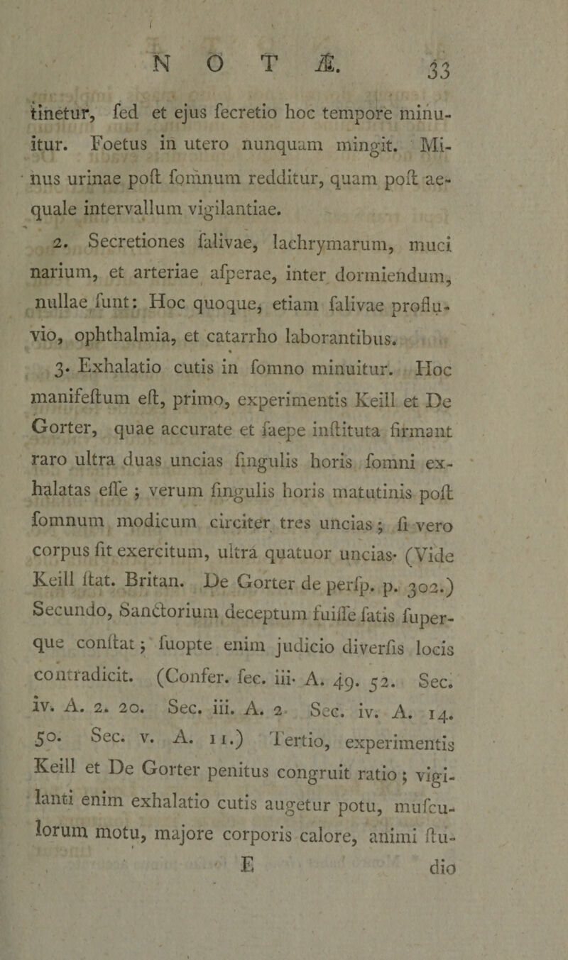 N O T M. 33 tinetur, fed et ejus fecretio hoc tempore minu¬ itur. Foetus in utero nunquam mingit. Mi¬ nus urinae poft fomnum redditur, quam pofl ae¬ quale intervallum vigilantiae. 2. Secretiones falivae, lachrymarum, muci narium, et arteriae afperae, inter dormiendum, nullae funt: Hoc quoque, etiam falivae proflu¬ vio, Ophthalmia, et catarrho laborantibus. 3. Exhalatio cutis in fomno minuitur. PIoc manifeftum eft, primo, experimentis Keill et De Gorter, quae accurate et faepe inflituta firmant raro ultra duas uncias fingulis horis fomni ex¬ halatas efle ; verum fingulis horis matutinis pofl fomnum modicum circiter tres uncias ; fi vero corpus fit exercitum, ultra quatuor uncias- (Vide Keill Itat. Britan. De Gorter de perfp. p. 303.) Secundo, Sandorium deceptum fuilfe fatis fuper- que conltat ^ luopte enim judicio diverfis locis coiiiiadicit. (Cionfer. fec. iii* A. qq. 32, Sec. ivb A. 2. 20. Sec. iii. A. 2 Sec. iv. A. 14. 50. Sec. V. A. li.) lertio, experimentis Keill et De Gorter penitus congruit ratio; vigi¬ lanti enim exhalatio cutis augetur potu, mufcu- lorum motu, majore corporis calore, animi ftu- F dio