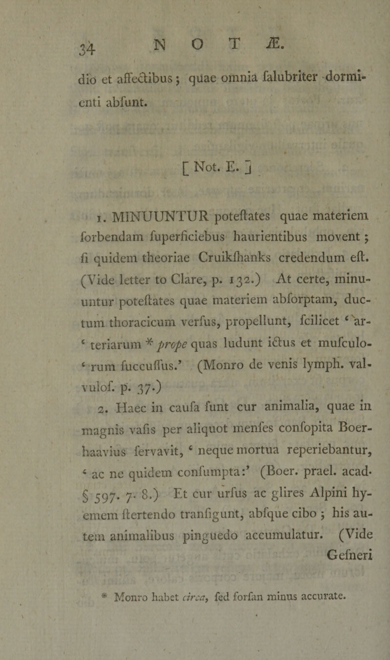 dio et affectibus ; quae omnia falubriter -dormi¬ enti abfunt. [ Not. E. j 1. MINUUNTUR poteftates quae materiem forbendam fuperficiebus haurientibus movent; fi quidem theoriae Cruikllianks credendum eft. (Vide letter to Clare, p. 132.) At certe, minu¬ untur poteftates quae materiem abforptam, duc¬ tum thoracicum verfus, propellunt, fcilicet ‘ ^ar- ‘ teriarum ^ prope quas ludunt idus et mufculo- ‘ rum fuccuffus/ (Monro de venis lymph. val- vulof. p. 37*) 2. Elaee in caufa funt cur animalia, quae in magnis vafis per aliquot menfes confopita Boer- haavius fervavit, ‘ neque mortua reperiebantur, ‘ ac ne quidem confumpta:’ (Boer, praei, acad- § 597* 7' glires Alpini hy- emem dertendo tranfigunt, abfque cibo 5 his au¬ tem animalibus pinguedo accumulatur. (Vide Gefneri * Monro habet fed forfan minus accurate.