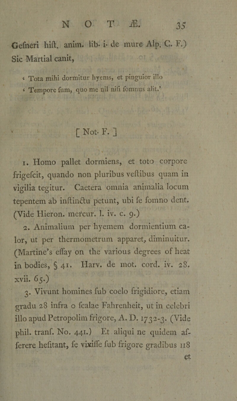 Gefneri hift. anim. lib- i- de mure Alp. C. F.) Sic Martial canit, « Tota mihi dormitur hyems, et pinguior illo ‘ Tempore fum, quo me nil nifi fomnus alit.’ [ Not. F. ] 1. Homo pallet dormiens, et toto corpore frigefcit, quando non pluribus veltibus quam in vigilia tegitur. Caetera omnia animalia locum tepentem ab inflin^lu petunt, ubi fe fomno dent. (Vide Hieron. mercur. 1. iv. c. 9.) 2. Animalium per hyemem dormientium ca¬ lor, ut per thermometrum apparet, diminuitur. (Martine’s effay on the various degrees of heat in bodies, §41. Harv. de mot. cord. iv. 28. xvii. 65.) 3. Vivunt homines fub coelo frigidiore, etiam (iradu 28 infra o fcalae Fahrenheit, ut in celebri O illo apud Petropolim frigore, A. D. 1732-3. (Vide phil. tranf. No. 441.) Et aliqui ne quidem af- ferere hefitant, fe vixiffe fub frigore gradibus 118 et