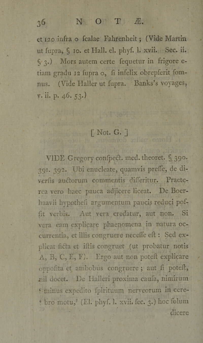 et 120 infra o fcalae Fahrenlieit; (Vide Martin ut fupra, § 10. et Hali. el. phyf. 1. xvii. Sec. ii. § 3.) Mors autem certe fequetur in frigore e- tiam gradu 12 fupra o, fi infelix obrepferit fom- nus. (Vide Haller ut fupra. Banks’s voyages, V. ii. p. 46. 53.) [ Not. G. ] VIDE Gregory confpecl. med. theoret. § 390. 391. 392. Ubi enucleate, quamvis prefiTe, de di- verfis audorum commentis difieritur. Praete¬ rea vero haec pauca adjicere liceat. De Boer- haavii hypotheri argumentum paucis reduci pof- fit verbis. Aut vera credatur, aut non. Si vera eam explicare phaenomena in natura oc¬ currentia, et illis congruere neceife efl: Sed ex¬ plicat fidta et illis congruet (ut probatur notis A, B, C, E, F). Ergo aut non potell explicare onpofita et ambobus congruere ; aut fi potell, Ilii docet. De Halleri proxima cauia, nimirum minus expedito fpirituum nerveorum in cere- f bro motu,' (El. phyf. 1. xvii. fec. 3.) hoc folum dicere