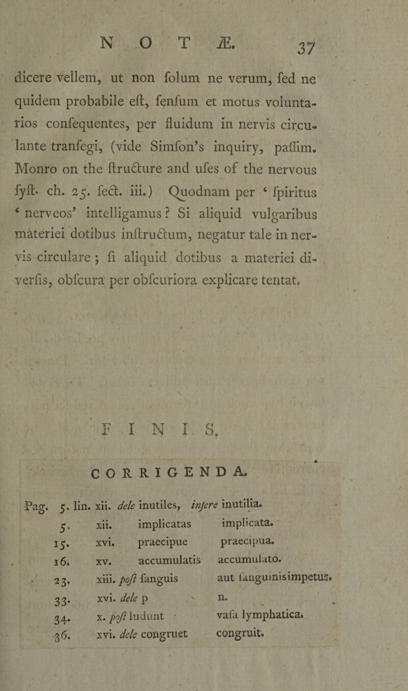 dicere vellem, ut non folum ne verum, fed ne quidem probabile eft, fenfum' et motus volunta¬ rios confequentes, per fluidum in nervis cir.cu- lante tranfegi, (vide Simfon’s inquiry, paflim. Monro on the ftrudure and ufes of the nervous fyft- ch. 25. fedl:. iii.) (^odnam per ‘ fpiritus ^ nerveos’ intelligamus ? Si aliquid vulgaribus materiei dotibus inftrudtum, negatur tale in ner¬ vis circulare ; fi aliquid dotibus a materiei di- , verfls, obfcura per obfcuribra explicare tentat. FINIS, CORRIGENDA, Pag. 5. lin. xii. deU inutiles, injere inutilia. 5’ xii. implicatas implicata.' 15* xvi. praecipue praecipua. 16* XV. accumulatis accumulvito. 23* xiii. pojl fanguis aut rangulnisimpetus 33- xvi. dele p n. 34* X. poJl ludunt • vaia lymphatica. 3^- xvi. dele congruet congruit.