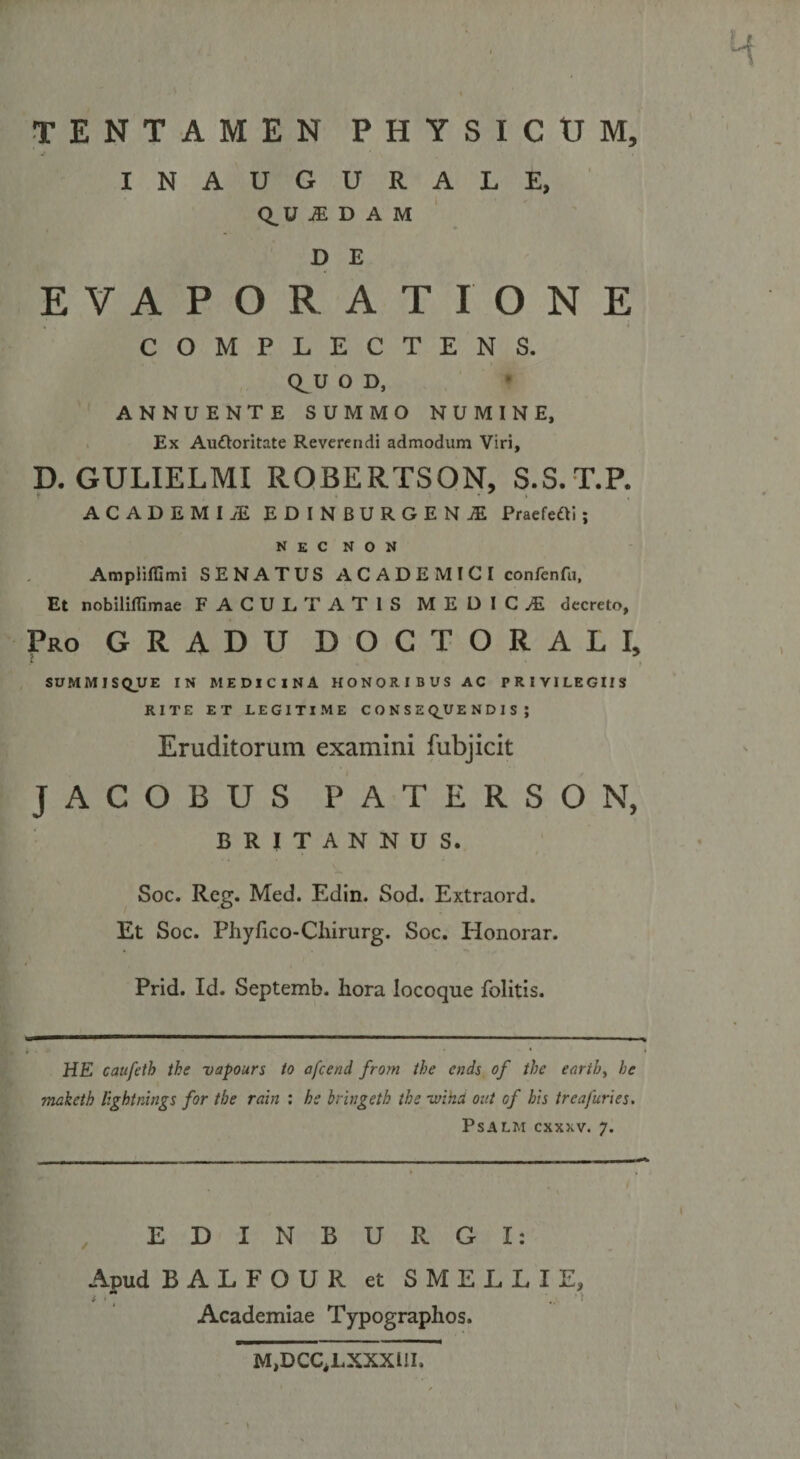TENTAMEN PHYSICUM, INAUGURALE, Q^U .(EDAM D E EVAPORATIONE COMPLECTENS. Q^U O D, ANNUENTE SUMMO NUMINE, Ex Auctoritate Reverendi admodum Viri, D. GULIELMI ROBERTSON, S.S.T.P. ACADEMI JE EDINBURGEN1 PraefeCti; nec non Ampiiflimi SENATUS ACADEMICI confenfu, Et nobiliflimae FACULTATIS MEDICAL decreto, Pro GRADU DOCTORALI, SUMMISQUE IN MEDICINA HONORIBUS AC PRIVILEGIIS RITE ET LEGITIME CONSEQUENDIS; Eruditorum examini fubjicit JACOBUS PATERSON, BRITANNUS. Soc. Reg. Med. Edin. Sod. Extraord. Et Soc. Phyfico-Cliirurg. Soc. Honorar. Prid. Id. Septemb. hora Iocoque folitis. HE caufeth the vapours to afcend from the cnds of the eartb, he makcth lightnings for the rdin : he Iringeth the ivina oiit of his trcafuries. PSALM CXXXV. 7. EDINBURGI: Apud BALFOUR et SMELLIE, i • * \ Academiae Typographos. M&gt;DCCiLXXXUI. v