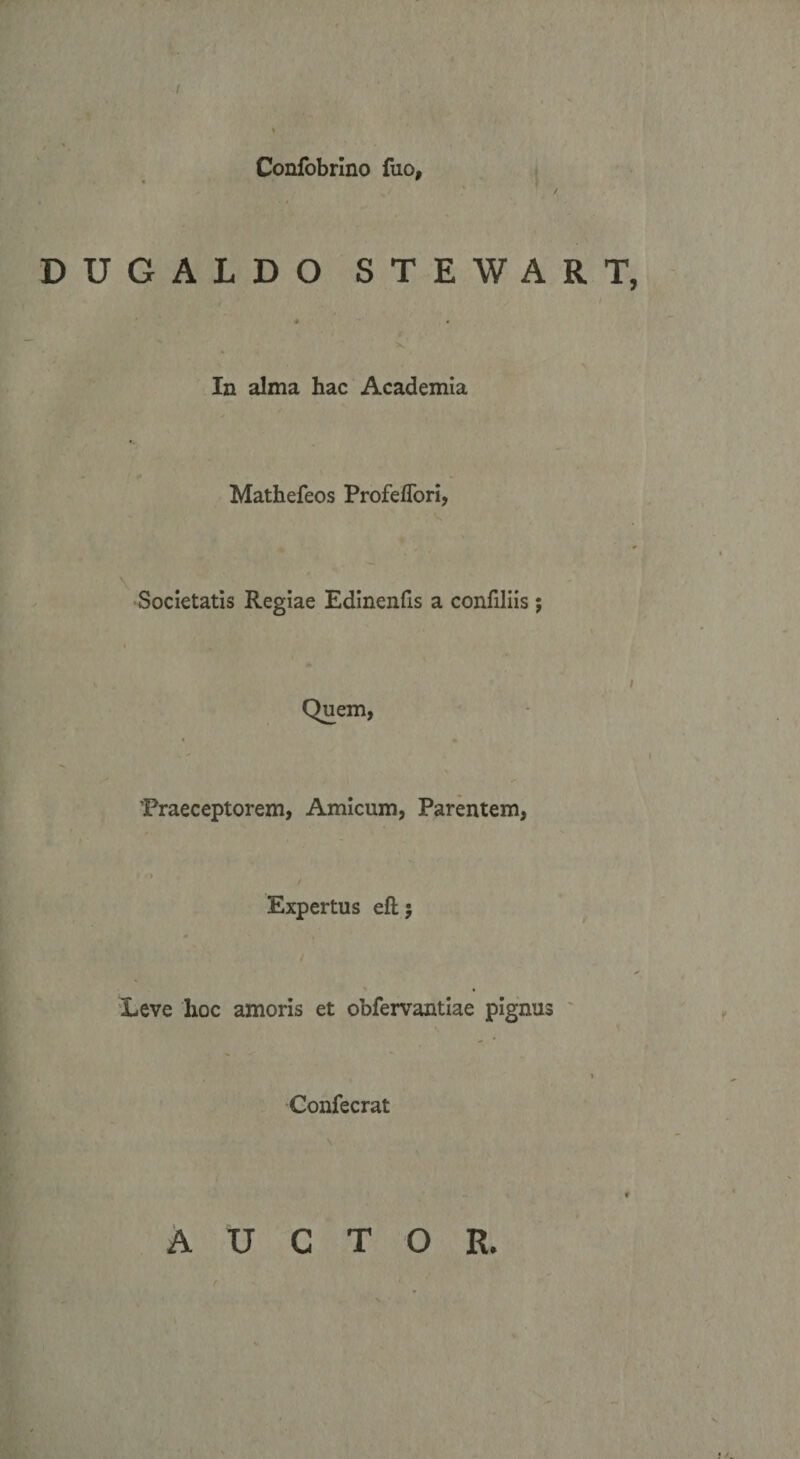 ■I Confobrlno fuo, DUGALDO STEWART, In alma hac Academia Mathefeos ProfefTori, \ Societatis Regiae Edinenfis a confiliis ; Quem, 'Praeceptorem, Amicum, Parentem, Expertus eft 5 Leve hoc amoris et obfervantiae pignus Confecrat AUCTOR.