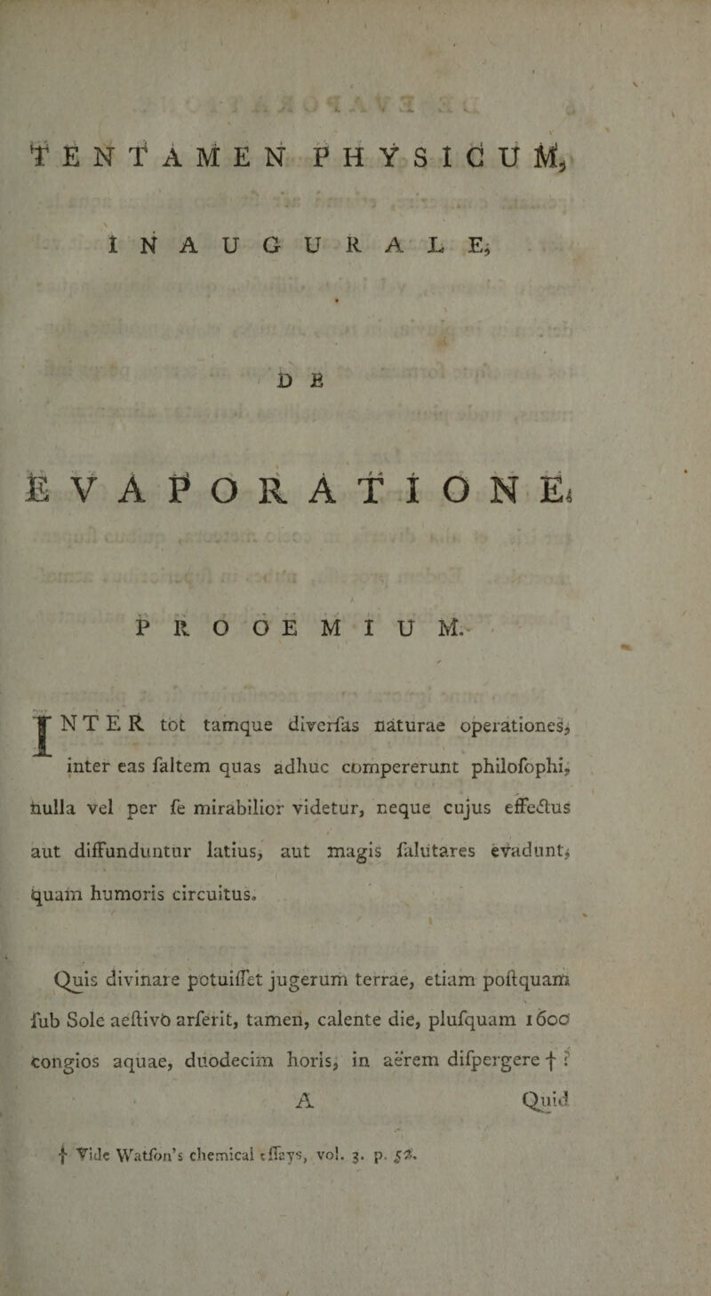 TENTAMEN PHYSICUM, \ I N A U G U R A L E, D E EVAPORATIONE, PROOEMIUM. ^ ■/ *V' y _* ■ N T E R tot tamque diverfas naturae operationes, inter eas faltem quas adhuc compererunt philofophi, nulla vel per fe mirabilior videtur, neque cujus efFe&amp;us aut diffunduntur latius, aut magis falutares evadunt; quam humoris circuitus. * , I r . * y . . , &gt; Quis divinare potuifTet jugerum terrae, etiam poftquam fub Sole aeftivb arferit, tamen, calente die, plufquam 1600 Congios aquae, duodecim horis, in aerem difpergere f ? A Quid f Vide WatfWs Chemical tiTays, vol. 3. p. $2. /