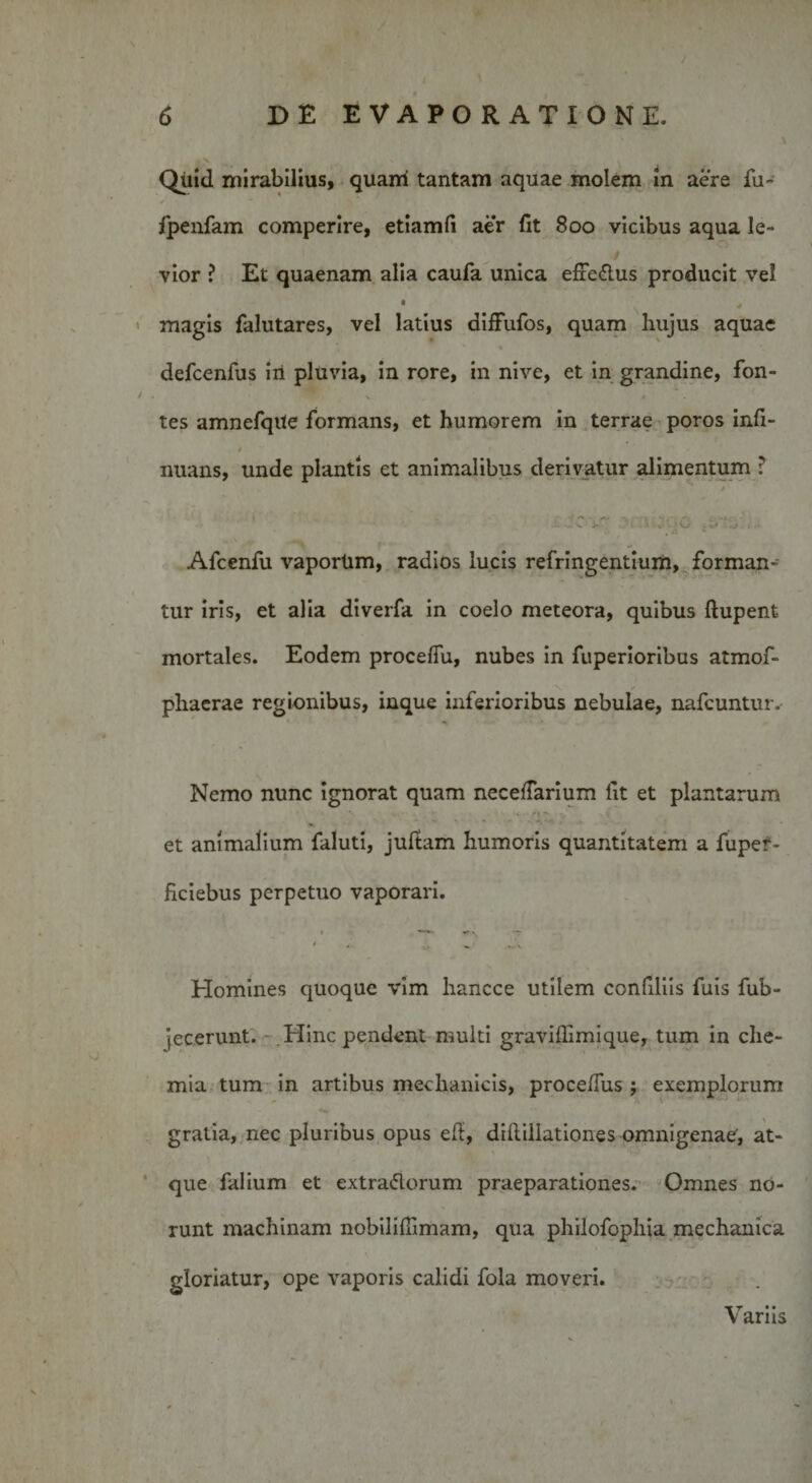 \ / * \ Quid mirabilius, quani tantam aquae molem in aere fu- * • . . fpenfam comperire, etiamfi aer fit 800 vicibus aqua le¬ vior ? Et quaenam alia caufa unica efic&amp;us producit vel • * magis falutares, vel latius difFufos, quam hujus aquae % defcenfus iri pluvia, in rore, in nive, et in grandine, fon- t • • \ * tes amnefqite formans, et humorem in terrae poros infi- » nuans, unde plantis et animalibus derivatur alimentum ? Afcenfu vaporlim, radios lucis refringentium, forman¬ tur iris, et alia diverfa in coelo meteora, quibus ftupent mortales. Eodem proceffu, nubes in fuperioribus atmof- phaerae regionibus, inque inferioribus nebulae, nafcuntur.* Nemo nunc ignorat quam necedarium fit et plantarum ‘ • 'i* • et animalium faluti, juftam humoris quantitatem a fupef- ficiebus perpetuo vaporari. Homines quoque vim hancce utilem confiliis fuis fub- jecerunt. Hinc pendent multi gravidimique, tum in che¬ mia tum in artibus mechanicis, proce/Tus ; exemplorum gratia, nec pluribus opus eft, dillillationes omnigenae, at¬ que falium et extraflorum praeparationes. Omnes no¬ runt machinam nobilidimam, qua philofophia mechanica gloriatur, ope vaporis calidi fola moveri. V arns