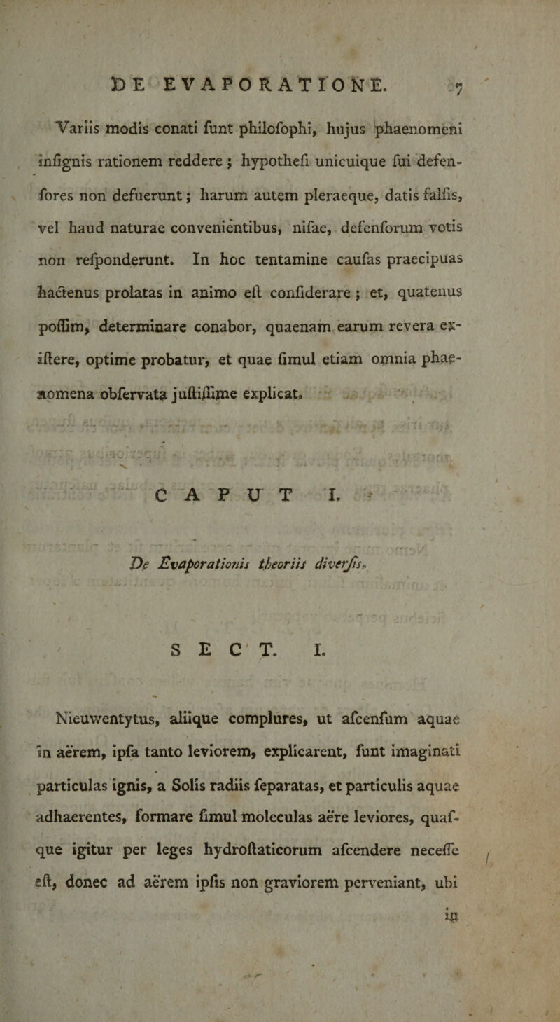 Variis modis conati funt philofophi, hujus phaenomeni snfignis rationem reddere ; hypothefi unicuique fui defen- fores non defuerunt; harum autem pleraeque, datis falfis, vel haud naturae convenientibus, nifae, defenforum votis non refponderunt. In hoc tentamine caufas praecipuas haclenus prolatas in animo eft confiderare ; et, quatenus poffim, determinare conabor, quaenam earum revera ex- iftere, optime probatur, et quae fimul etiam omnia phae¬ nomena obfervata juftifiime explicat. J, . ■ . . ■ ■ J ■ • .• a ■;;&gt; i --ic. v: cl r . . v. . f,f. V ’ * • _ ■ ' CAPUT I. De Evaporationis theoriis diverjis, S E C * T. I. Nieuwentytus, aliique complures, ut afcenfum aquae in aerem, ipfa tanto leviorem, explicarent, funt imaginati particulas ignis, a Solis radiis feparatas, et particulis aquae adhaerentes, formare fimul moleculas aere leviores, quaf- que igitur per leges hydroftaticorum afcendere necelfe eft, donec ad aerem ipfis non graviorem perveniant, ubi in