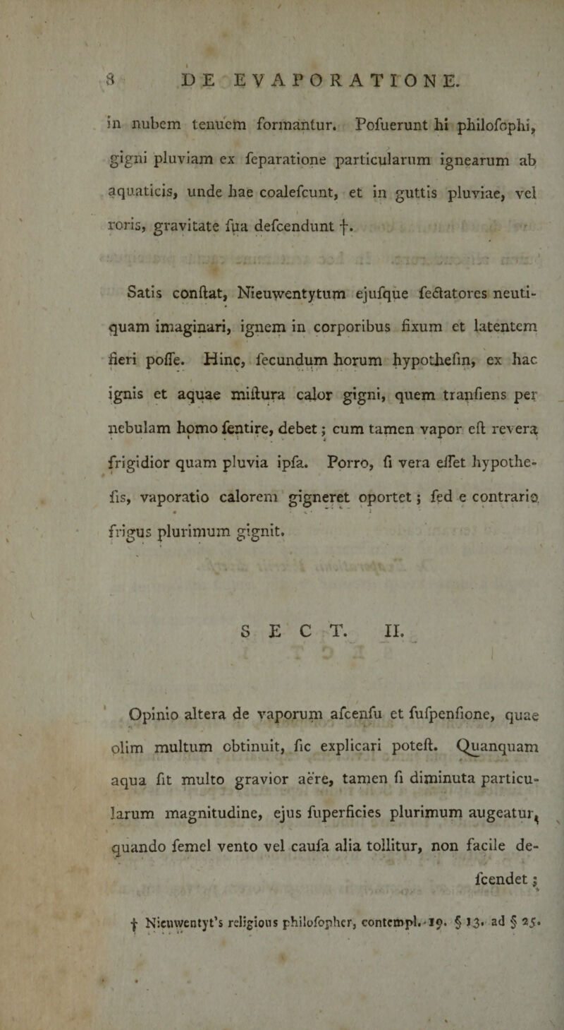in nubem tenuem formantur. Pofuerunt hi philofophi, gigni pluviam ex feparatione particularum ignearum ab aquaticis, unde hae coalefcunt, et in guttis pluviae, vel roris, gravitate fua defcendunt f. * 'j ■. '** ’ '*! * * • * . » Satis confiat, Nieuwentytum ejufque fe&lt;5tatores neuti- quam imaginari, ignem in corporibus fixum et latentem fieri pofie. Hinc, fecundum horum hypothefin, ex hac » ignis et aquae mifiura calor gigni, quem tranfiens per nebulam homo fentire, debet; cum tamen vapor eft revera frigidior quam pluvia ipfa. Porro, fi vera eifet hypothe- iis, vaporatio calorem gigneret oportet; fed e contrario, frigus plurimum gignit. S E C T. II. i Opinio altera de vaporum afcenfu et fufpenfione, quae ^ ‘ 1 ’ ‘ ' ‘ ‘V4* - olim multum obtinuit, fic explicari poteft. Quanquam aqua fit multo gravior aere, tamen fi diminuta particu¬ larum magnitudine, ejus fuperficies plurimum augeatur^ % quando femel vento vel caufa alia tollitur, non facile de¬ le end et j f Nicmventyt’s rcligions philofopher, contcnvpl.19. § J3. ad § 25.