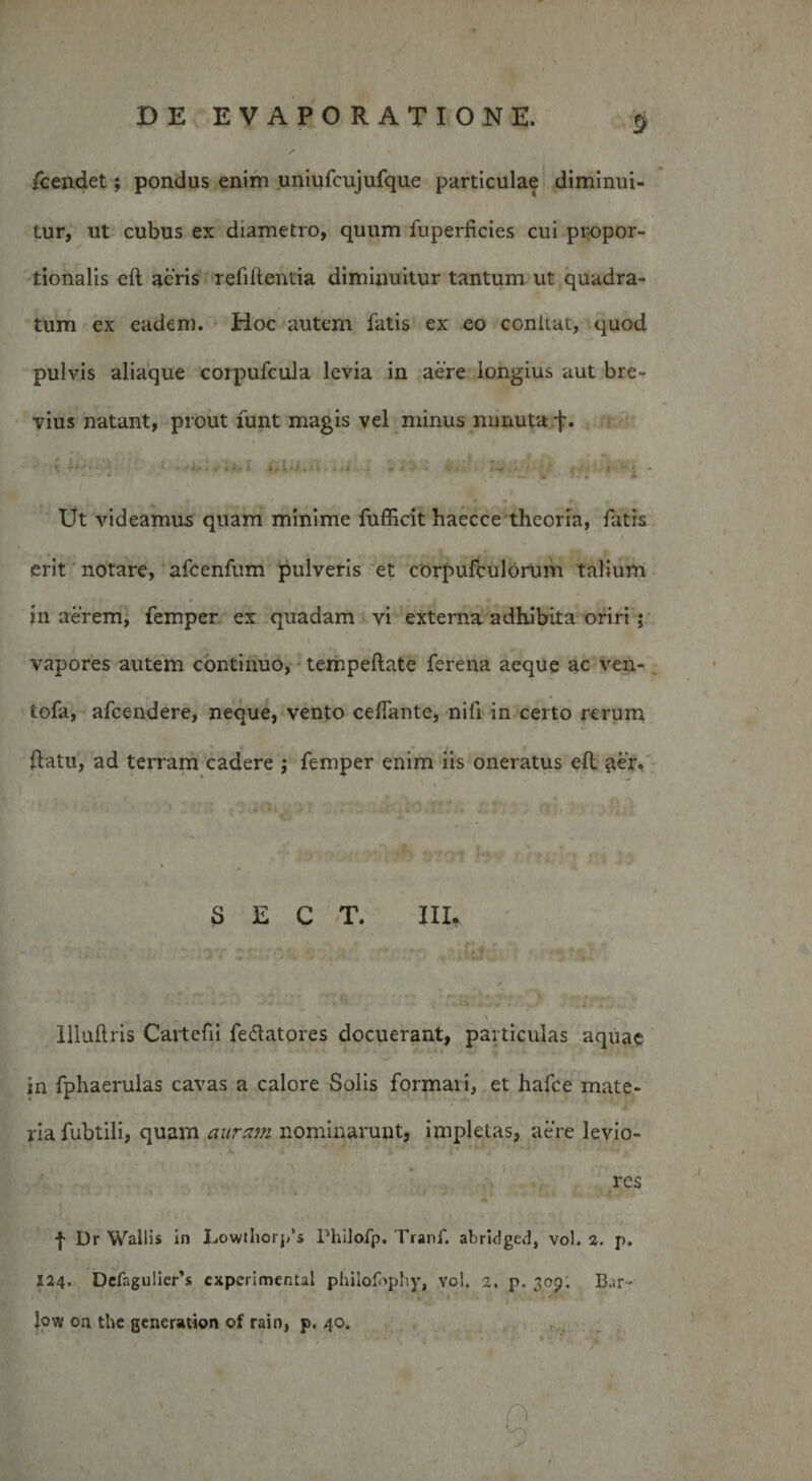 fcendet; pondus enim uniufcujufque particulae diminui¬ tur, ut cubus ex diametro, quum fuperficies cui propor¬ tionalis eft acris refillentia diminuitur tantum ut quadra¬ tum ex eadem. Hoc autem fatis ex eo conitat, quod pulvis aliaque corpufcula levia in aere longius aut bre¬ vius natant, prout funt magis vel minus minuta -f. i . i _ t f i*. k &lt; . I , \ s * '• » f ; 1 1 , . . » ... ^ &lt; ‘ Ut videamus quam minime fufficit haecce theoria, fatis erit notare, afcenfum pulveris et corpufculorum talium in aerem, femper ex quadam vi externa adhibita oriri ; vapores autem continuo, tempeftate ferena aeque ac ven- tofa, afcendere, neque, vento ceffante, nifi in certo rerum ftatu, ad terram cadere j femper enim iis oneratus efl iter. S E C T. III* ■* \ Illuftris Cartefii fedatores docuerant, particulas aquae in fphaerulas cavas a calore Solis formari, et hafce mate¬ ria fubtili, quam auram nominarunt, impletas, aere levio- . * , •1 ' /•; \ • ' ; • ,.vv • • r res j- Dr Wallis in Lowthorj/s Philofp. Tranf. abridged, vol. a. p. 124. Defagulier’s cxperimental philofrphy, vol. a. p. 309. B..r- Jow on the generation of rain, p. 40.