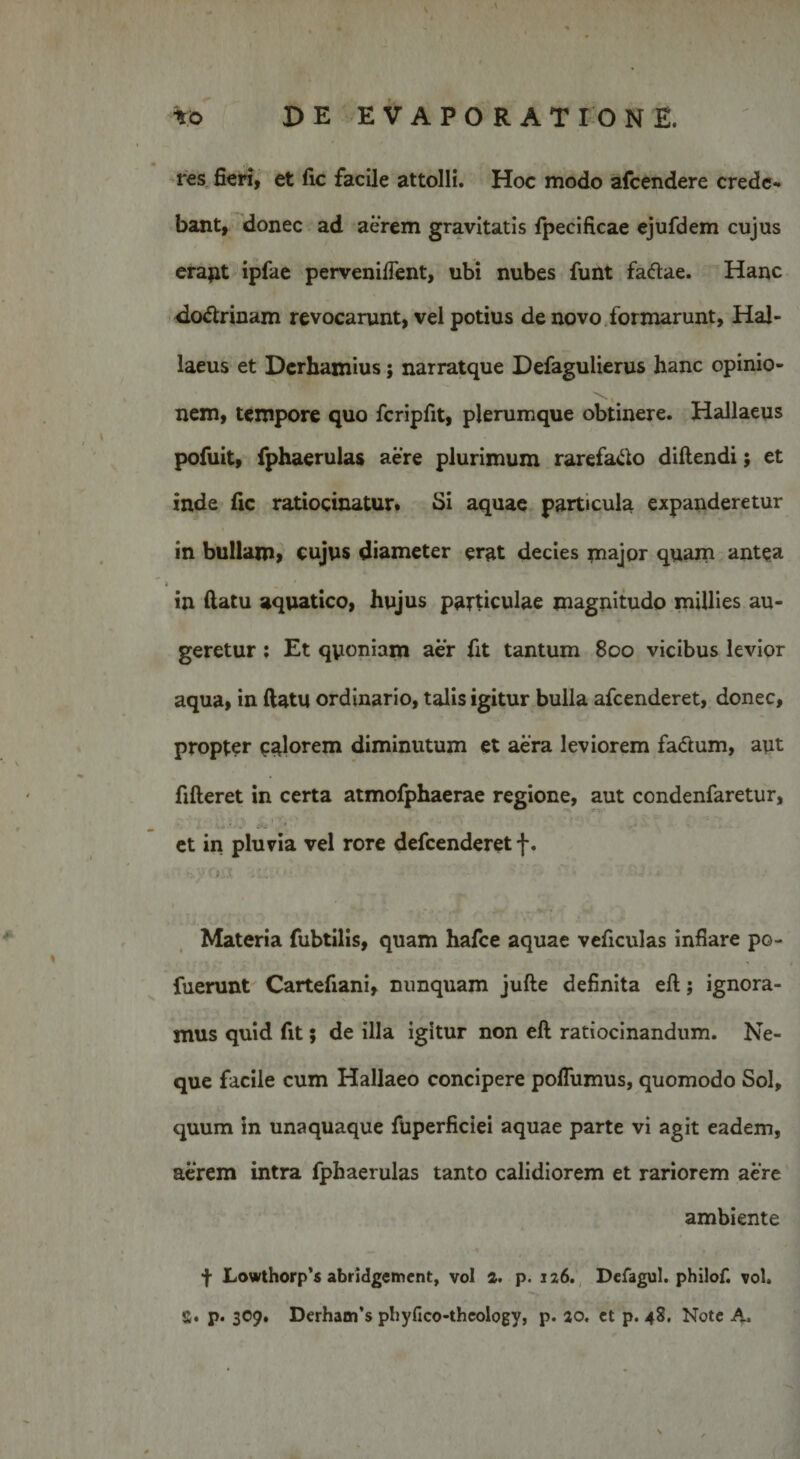 res fieri, et fic facile attolli. Hoc modo afcendere crede¬ bant, donec ad aerem gravitatis fpecificae ejufdem cujus erapt ipfae pervenifient, ubi nubes funt faftae. Hanc do&lt;5trinam revocarunt, vel potius de novo formarunt, Hal- laeus et Derhamius; narratque Defagulierus hanc opinio¬ nem, tempore quo fcripfit, plerumque obtinere. Hallaeus pofuit, fphaerulas aere plurimum rarefa&amp;o diftendi; et inde fic ratiocinatur. Si aquae particula expanderetur in bullam» cujus diameter erat decies major quam antea » ' in ftatu aquatico, hujus particulae magnitudo millies au¬ geretur ; Et qyoniam aer fit tantum 800 vicibus levior aqua, in ftatu ordinario, talis igitur bulla afcenderet, donec, propter calorem diminutum et aera leviorem fa&amp;um, aut fifteret in certa atmofphaerae regione, aut condenfaretur, i ,0 ‘ '... « ■ ' ‘ •* .• et in pluvia vel rore defcenderet f. Materia fubtilis, quam hafce aquae veficulas inflare po- fuerunt Cartefiani, nunquam jufte definita eft; ignora¬ mus quid fit; de illa igitur non eft ratiocinandum. Ne¬ que facile cum Hallaeo concipere poflumus, quomodo Sol, quum in unaquaque fuperficiei aquae parte vi agit eadem, aerem intra fphaerulas tanto calidiorem et rariorem aere ambiente f Lowthorp’s abridgement, vol a. p. 126. Defagul. philof. vol. S. p. 309. Derhanfs phyfico-thcology, p. 20. ct p. 48. Note A.