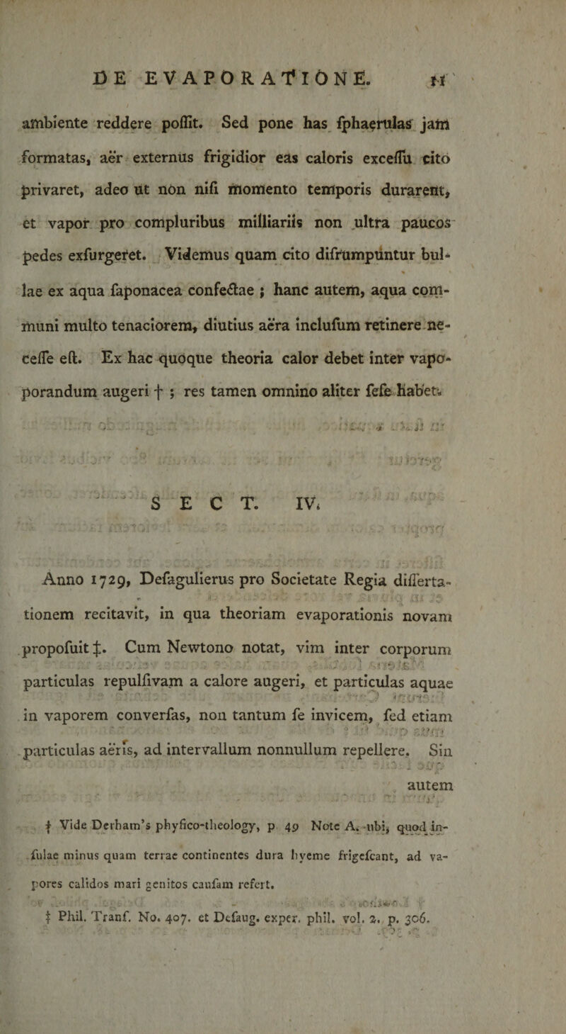 ambiente reddere poffit. Sed pone has fphacrulas jam formatas, aer externus frigidior eas caloris excefTu cito privaret, adeo ut non nifi momento temporis durarent, et vapor pro compluribus milliariis non ultra paucos pedes exfurgetet. Videmus quam cito difrumpuntur bul- % lae ex aqua faponacea confe&amp;ae ; hanc autem, aqua com¬ muni multo tenaciorem, diutius aera inclufum retinere ne- cefTe eft. Ex hac quoque theoria calor debet inter vapo- porandum augeri f ; res tamen omnino aliter fefe habet; &gt;:.j i ,y'r ,;'7: ^ yytyo *C - S E C T. IVi ‘ »• . •. :• 1 »;.pv7 Anno 1729, Defagulierus pro Societate Regia diflerta- (i- ' 7 .£r&lt;vl!q m Js tionem recitavit, in qua theoriam evaporationis novam propofuit J. Cum Newtono notat, vim inter corporum particulas repulfivam a calore augeri, et particulas aquae in vaporem converfas, non tantum fe invicem, fed etiam i '• ? ^ -'P BX&gt;m particulas aeris, ad intervallum nonnullum repellere. Sin ' ■■ • ' - ■ • . SvQ  &amp; autem Ji3, | Vide Dcrham’s phyfico-theology, p 49 Nate A. -ubi, quod in¬ fulae minus quam terrae continentes dura liveme frigefeant, ad va¬ pores calidos mari genitos caufam refert. OV •--- . ' ... - ■ ' lotii*/-!' i! i' | PKil. Tranf. No. 407. et Defaug. exper. phil. vo!. 2. p. 306. ; * • . &gt; *&gt;