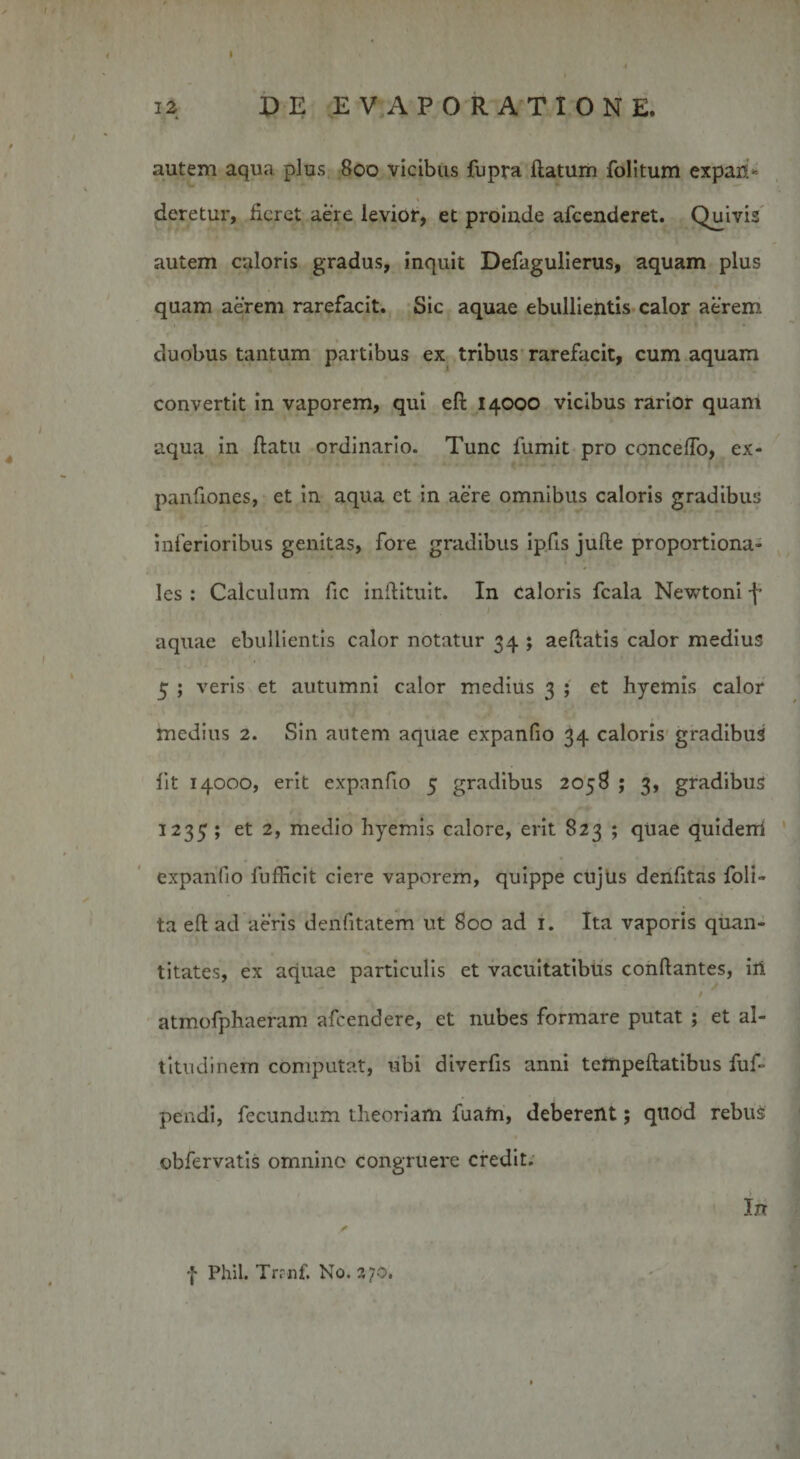 i2 DE EVAPORATIONE. autem aqua plus 800 vicibus fupra ftatum folitum expan¬ deretur, fieret aere levior, et proinde afeenderet. Quivis autem caloris gradus, inquit Defagulierus, aquam plus quam aerem rarefacit. Sic aquae ebullientis calor aerem duobus tantum partibus ex tribus rarefacit, cum aquam convertit in vaporem, qui eft 14000 vicibus rarior quam aqua in ftatu ordinario. Tunc fumit pro concedo, ex- panfiones, et in aqua ct in aere omnibus caloris gradibus inferioribus genitas, fore gradibus ipfis julle proportiona¬ les : Calculum fic inftituit. In caloris fcala Newtoni f aquae ebullientis calor notatur 34 ; aeftatis calor medius 5 ; veris et autumni calor medius 3 ; et hyemis calor medius 2. Sin autem aquae expanfio 34 caloris gradibus fit 14000, erit expanfio 5 gradibus 2058 ; 3, gradibus 1235 ; et 2, medio hyemis calore, erit 823 ; quae quiderri expanfio fufficit ciere vaporem, quippe cujus denfitas foli- ta efi; ad aeris denfitatem ut 800 ad 1. Ita vaporis quan¬ titates, ex aquae particulis et vacuitatibus conflantes, iri i atmofphaeram afeendere, et nubes formare putat ; et al¬ titudinem computat, ubi diverfis anni tempeftatibus fuf- pendi, fecundum theoriam fuafti, deberent; quod rebus obfervatis omnino congruere credit. In f Phil. Trrnf. No. 270.