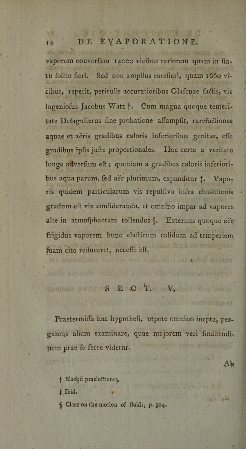 V m £ \ i i *4 i - 'i ;? . DE EVAPORATIONE. vaporem converfam 14000 vicibus rariorem quam in fta- ■ tu folito fieri. Sed non amplius rarefieri, quam 1660 vi¬ cibus, reperit, periculis accuratioribus Glafcuae faflis, vir ingeniofus Jacobus Watt f. Cum magna quoque temeri¬ tate Defagulierus fine probatione aflumpfit, rarefa&lt;5tiones aquae et aeris gradibus caloris inferioribus genitas, efle gradibus ipfis jufte proportionales. Hoc certe a veritate longe adverfum eft; quoniam a gradibus caloris inferiori¬ bus aqua parum, fed aer plurimum, expanditur Vapo- ' 1 - * • ; ’ *' ' ris quidem particularum vis repulfiva infra ebullitionis gradum eft vix confideranda, et omnino impar ad vapores alte in atmofphaeram tollendos §. Externus quoque aer frigidus vaporem hunc elaflicum calidum ad temperiem luam cito reduceret, necefte eft. T: v. Jrr ii * • ' . 4 :{ : ! rt- •• s e c *r. v. Praetermifta hac hypothefi, utpote omnino inepta, per- \ * y gamus aliam examinare, quae majorem veri fimilitudi- nem prae fe ferre videtur. Ab | Blackii prac!e£Honcs, \ Ibid. % , \ § Clare on the motion of fluids, p. 30^.