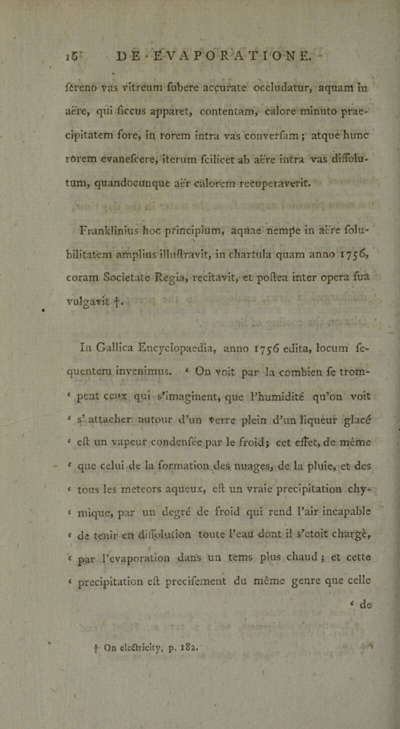 fbreno vas vitreum fubere accurate occludatur, aquam in aere, qui-ficcus apparet, contentam, calore minuto prae- cipitatem fore, in rorem intra vas converfam; atque hunc rorem evanefcere, iterum fcilicet ab aere intra vas diiTolu- tum, quandocunque aer calorem recuperaverit. Franklinius hoc principium, aquae nemj5e in acre folu- bilitatcm amplius illuflravit, in chartula quam anno 1756, coram Societate Regia, recitavit, et poftea inter opera fu&amp; Vulgavit f. In Gallica Encyclopaedia, anno 1756 edita, locum fe- quentem invenimus. ‘ On voit par la combien fe trom- * pcnt ccux qui shmaginent, que Phumidite qu’on voit 6 s’ attacher autour d’un Verre plein d’un liqueur glacd * ell un vapeur condcnfce par le froid; cet effet, de meme * que celui de la formation des nuages, de la pluie, et des * tous les meteors aqueux, efl: un vraie precipitation chy- « mique, par un degre de froid qui rend l’air incapable &lt; de tenir en dilfolution toute l’eau dont ii s’etoit charge, V par l’evaporation dans un tems plus chaud ; et cette &lt; precipitation eft precifement du merae genre que celle * de ' • / f On elettricity, p. 182. 1