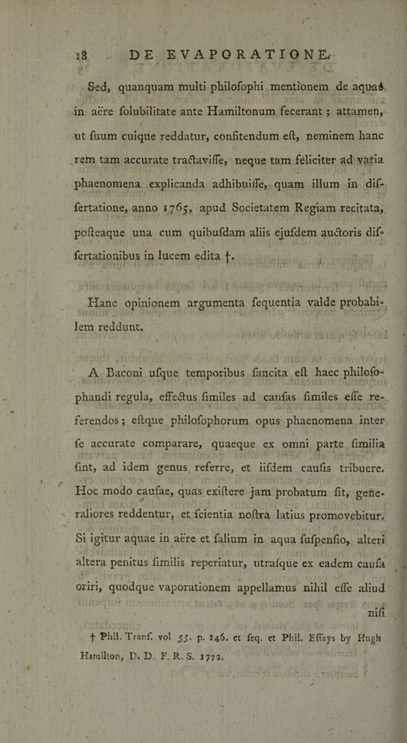 I' s3 DE EVAPORATIONE, ■ ’ '' T ~ &lt;T • Sed, quanquam multi pliilofophi mentionem de aquai in acre folubilitate ante Hamiltonum fecerant; attamen, ut fuum cuique reddatur, confitendum eft, neminem hanc rem tam accurate tra&amp;avifle, neque tam feliciter ad varia phaenomena explicanda adhibuiffe, quam illum in dif- fertatione, anno 1765, apud Societatem Regiam recitata, pofteaque una cum quibufdam aliis ejufdem auctoris dif* fertationibus in lucem edita f. * ** / *~i ' * * ’ I» » Hanc opinionem argumenta fequentia valde probabi- lem reddunt. v • 1 * » • \ - ' l . ’ ,’v , . , , . . •ntnid ,;. . ■ ■ - &lt; y tuii cuu? }is »• Mf,-. • ■.&gt;.&lt;. A Baconi ufque temporibus fancita eft haec philofo- phandi regula, effectus fimiles ad caufas fimiles effe re¬ ferendos ; eftque philofophorum opus phaenomena inter fe accurate comparare, quaeque ex omni parte fimilia fmt, ad idem genus referre, et iifdem caufis tribuere. Hoc modo caufae, quas exiftere jam probatum fit, gene¬ raliores reddentur, et fcientia noftra latius promovebitur. Si igitur aquae in aere et falium in aqua fufpenfio, alteri altera penitus fimilis reperiatur, utrafque ex eadem caufa oriri, quodque vaporationem appellamus nihil effe aliud nift t Phih Tranf. vol 55. p. 146. ct fcq. ct Phil. Effavs by Hugh Hamilton, D. D F. R. S. 1772« \ *