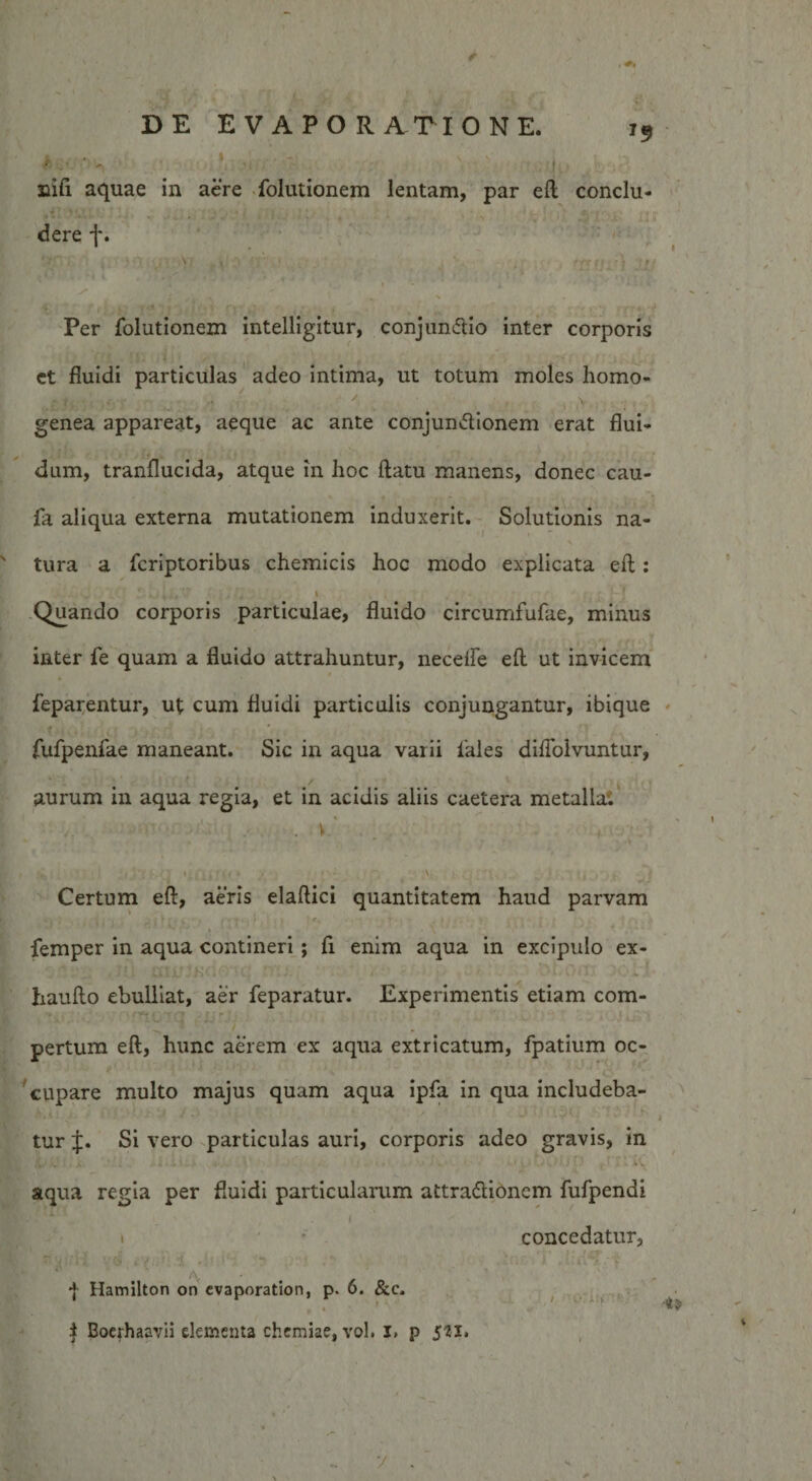 '9 ' ' 'i .v ■ ; 'Jj..- . • ; nifi aquae in aere folutionem lentam, par eft conclu- ,i V. dere f. v i a i''jz i Per folutionem intelligitur, conjun&amp;io inter corporis et fluidi particulas adeo intima, ut totum moles homo- genea appareat, aeque ac ante conjunctionem erat flui¬ dum, tranflucida, atque in hoc flatu manens, donec cau- fa aliqua externa mutationem induxerit. Solutionis na¬ tura a fcriptoribus chemicis hoc modo explicata eft: . , . . , i Quando corporis particulae, fluido circumfufae, minus inter fe quam a fluido attrahuntur, necefle eft ut invicem feparentur, ut cum fluidi particulis conjungantur, ibique fufpenfae maneant. Sic in aqua varii 1'ales diflolvuntur, aurum in aqua regia, et in acidis aliis caetera metalla. ■ 1 •• . vf. /• . • *• - . ' -v \ Certum eft, aeris elaftici quantitatem haud parvam &lt;»'i , ' I ■ ' * ,, , , w ; , r. ■&gt; i femper in aqua contineri ; fi enim aqua in excipulo ex- haufto ebulliat, aer feparatur. Experimentis etiam com¬ pertum eft, hunc aerem ex aqua extricatum, fpatium oc¬ cupare multo majus quam aqua ipfa in qua includeba¬ tur J. Si vero particulas auri, corporis adeo gravis, in v .. -• *» - • . •• • • . ■ * v aqua regia per fluidi particularum attra&amp;ionem fufpendi * .1 i • concedatur, | Hamilton on cvaporation, p. 6. &amp;c. . i i Boerhaavii dementa chemiae, vol. I» p 5*1.