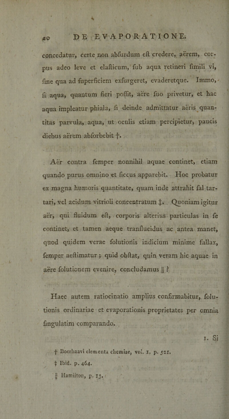 XO concedatur, certe non abfurdum eft credere, aerem, cor¬ pus adeo leve et elaflicum, fub aqua retineri fimili vi, fine qua ad fuperficiem exfurgeret, evaderetque. Immo,- fi aqua, quantum fieri poffit, acre fuo privetur, et hac aqua impleatur phiala, li deinde admittatur aeris quan¬ titas parvula, aqua, ut oculis etiam percipietur, paucis diebus aerem abforbebit f. - i . Aer contra femper nonnihil aquae continet, etiam quando purus omnino et ficcus apparebit. Hoc probatur f 1' I ex magna humoris quantitate, quam inde attrahit fal tar- tari, vel acidum vitrioli concentratum J. Quoniam igitur aer, qui fluidum efl, corporis alterius particulas in fe continet, et tamen aeque tranfiucidus ac antea manet, quod quidem verae folutioriis indicium minime fallax, femper aeftimatur ; quid obftat, quin veram hic aquae in aere folutionem evenire, concludamus |j ? * i % t Haec autem ratiocinatio amplius confirmabitur, folu- tionis ordinariae et evaporationis proprietates per omnia Angulatim comparando. i. S\ f Boerhaavi elementa chemiae, vo!. i. p. 521. x t Ibid. p. 464. jj Hamilton, p. 13.