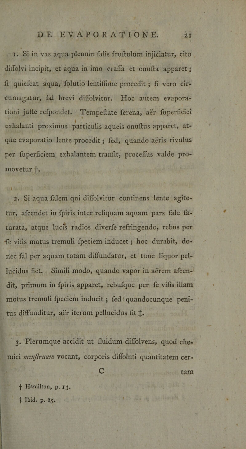 ' s f » t \ 1 . . . ) DE EVAPORATIONE. 21 1 / ^ 1. Si in vas aqua plenum falis fruftulum injiciatur, cito difTblvi incipit, et aqua in imo craffa et onufta apparet; fi quiefcat aqua, folutio lentiflirtie procedit ; fi vero cir¬ cumagatur, fal brevi diffolvitur. Hoc autem evapora- * ' • 1 tioni jufle refpondet. Tempeftate ferena, aer fuperficiei exhalanti proximus particulis aqueis oniifliis apparet, at¬ que evaporatio lente procedit; fed, quando aeris rivulus per fuperficiem exhalantem tranfit, procefius valde pro¬ movetur f. 1 2. Si aqua falem qui diflolvitur continens lente agite¬ tur, afcendet in fpiris inter reliquam aquam pars fale fa- turata, atque lucis radios diverfe refringendo, rebus per •fe vifis motus tremuli fpeciem inducet; hoc durabit, do¬ nec fal per aquam totam diffundatur, et tunc liquor pel¬ lucidus fiet. Simili modo, quando vapor in aerem afeen- dit, primum in fpiris apparet, rebufque per fe vifis illam motus tremuli fpeciem inducit j fed / quandocunque peni¬ tus diffunditur, aer iterum pellucidus fit q •• ' ... 1 : 3. Plerumque accidit ut fluidum diffolvens, quod che- mici menftruum vocant, corporis diffoluti quantitatem cer- C ■ 1 * ' \ tam