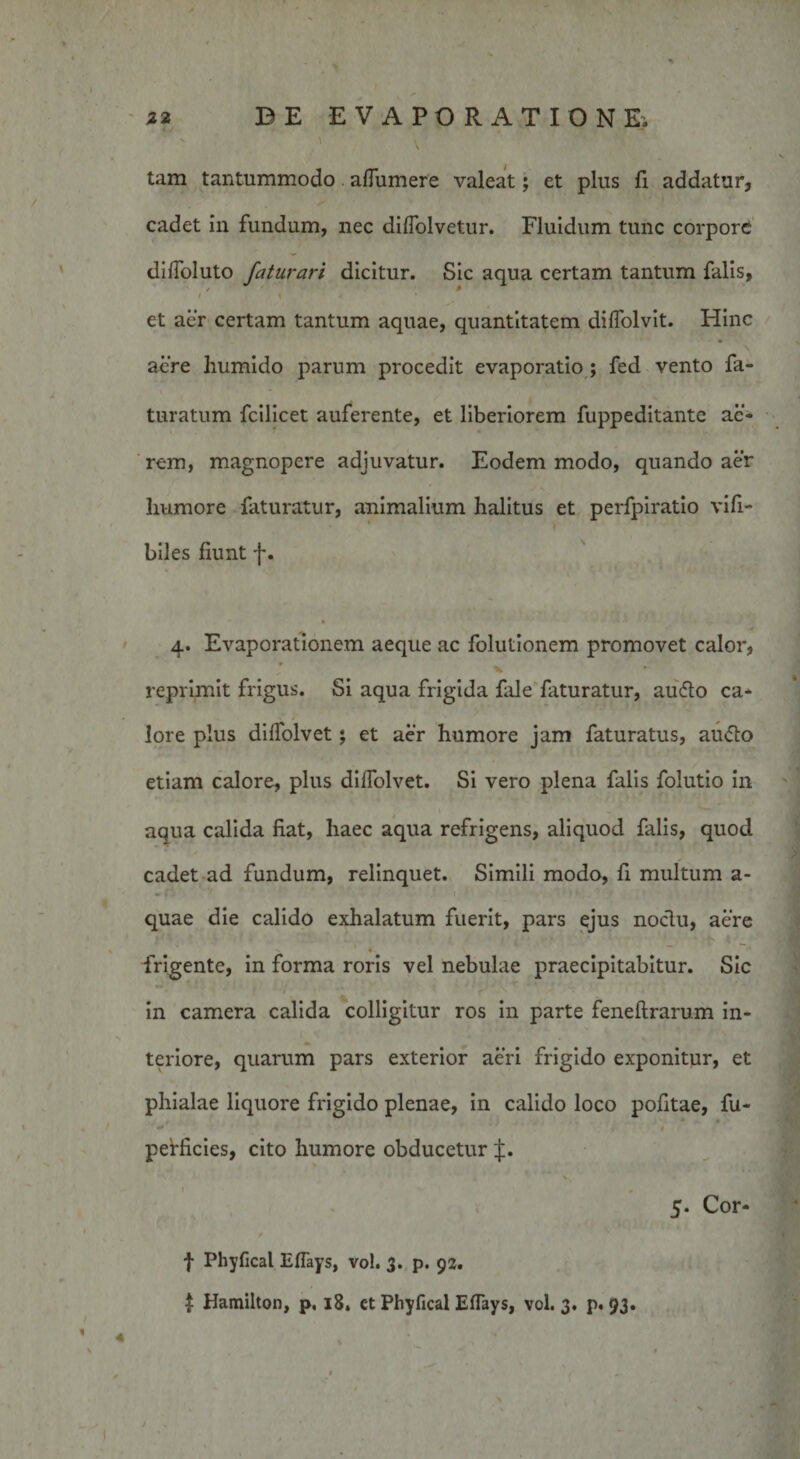 ' ' \ tam tantummodo aflumere valeat; et plus fi addatur, cadet in fundum, nec diffolvetur. Fluidum tunc corpore dilfoluto faturari dicitur. Sic aqua certam tantum falis, / / 1 4 et aer certam tantum aquae, quantitatem diffolvit. Hinc aere humido parum procedit evaporatio; fed vento fa- turatum fcilicet auferente, et liberiorem fuppeditante ac¬ rem, magnopere adjuvatur. Eodem modo, quando aer humore faturatur, animalium halitus et perfpiratio vifi- ‘ \ biles fiunt f. 4. Evaporationem aeque ac folutionem promovet calor, reprimit frigus. Si aqua frigida fale faturatur, audio ca¬ lore plus dilfolvet; et aer humore jam faturatus, au&lt;5to etiam calore, plus dilfolvet. Si vero plena falis folutio in aqua calida fiat, haec aqua refrigens, aliquod falis, quod cadet ad fundum, relinquet. Simili modo, fi multum a- quae die calido exhalatum fuerit, pars ejus noclu, aere frigente, in forma roris vel nebulae praecipitabitur. Sic in camera calida colligitur ros in parte feneftrarum in¬ teriore, quarum pars exterior aeri frigido exponitur, et phialae liquore frigido plenae, in calido loco pofitae, fu- perficies, cito humore obducetur J. V I \ ' Cor- *■» f Phyfical Eflays, vo!. 3. p. 92. $ Hamilton, p, 18, ct Phyfical Effays, vol. 3. p. 93.