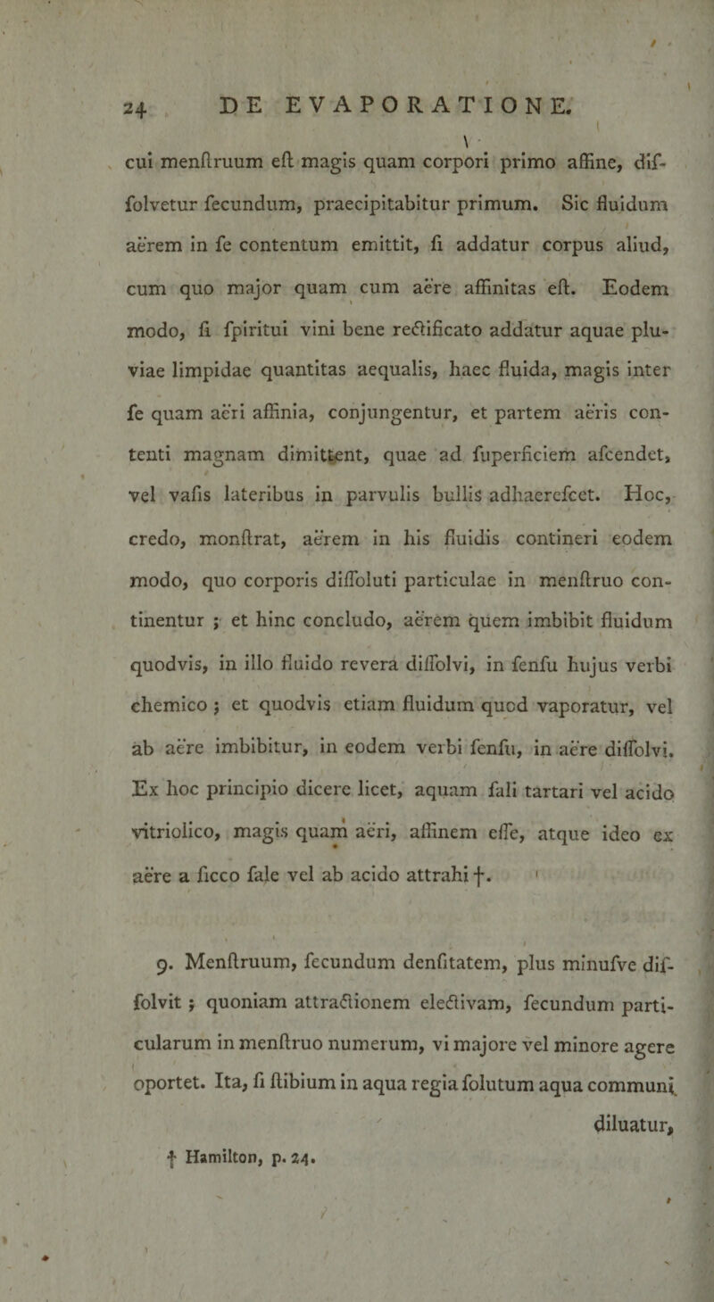 / - 24 DE EVAPORATIONE. \ cui menflruum efb magis quam corpori primo affine, dif- folvetur fecundum, praecipitabitur primum. Sic fluidum aerem in fe contentum emittit, fi addatur corpus aliud, cum quo major quam cum aere affinitas eft. Eodem \ modo, fi fpiritui vini bene redificato addatur aquae plu¬ viae limpidae quantitas aequalis, haec fluida, magis inter fe quam acri affinia, conjungentur, et partem aeris con¬ tenti magnam dimittent, quae ad fuperficiem afcendet, vel vafis lateribus in parvulis bullis adhacrefcet. Hoc, credo, monffrat, acrem in liis fluidis contineri eodem modo, quo corporis difloluti particulae in menftruo con¬ tinentur ; et hinc concludo, aerem quem imbibit fluidum quodvis, in illo fluido revera dilfolvi, in fenfu hujus verbi chemico ; et quodvis etiam fluidum qucd vaporatur, vel ab aere imbibitur, in eodem verbi fenfu, in aere dilfolvi. - * 7 v * / • Ex hoc principio dicere licet, aquam fali tartari vel acido vitrioiico, magis quam aeri, affinem elfe, atque ideo ex aere a ficco fale vel ab acido attrahi f. 1 9. Menftruum, fecundum denfitatem, plus minufve dif- folvit ; quoniam attraflionem eletflivam, fecundum parti¬ cularum in menftruo numerum, vi majore vel minore agere ( oportet. Ita, fi ftibium in aqua regia folutum aqua communi. diluatur, f Hamilton, p. 24. ' *