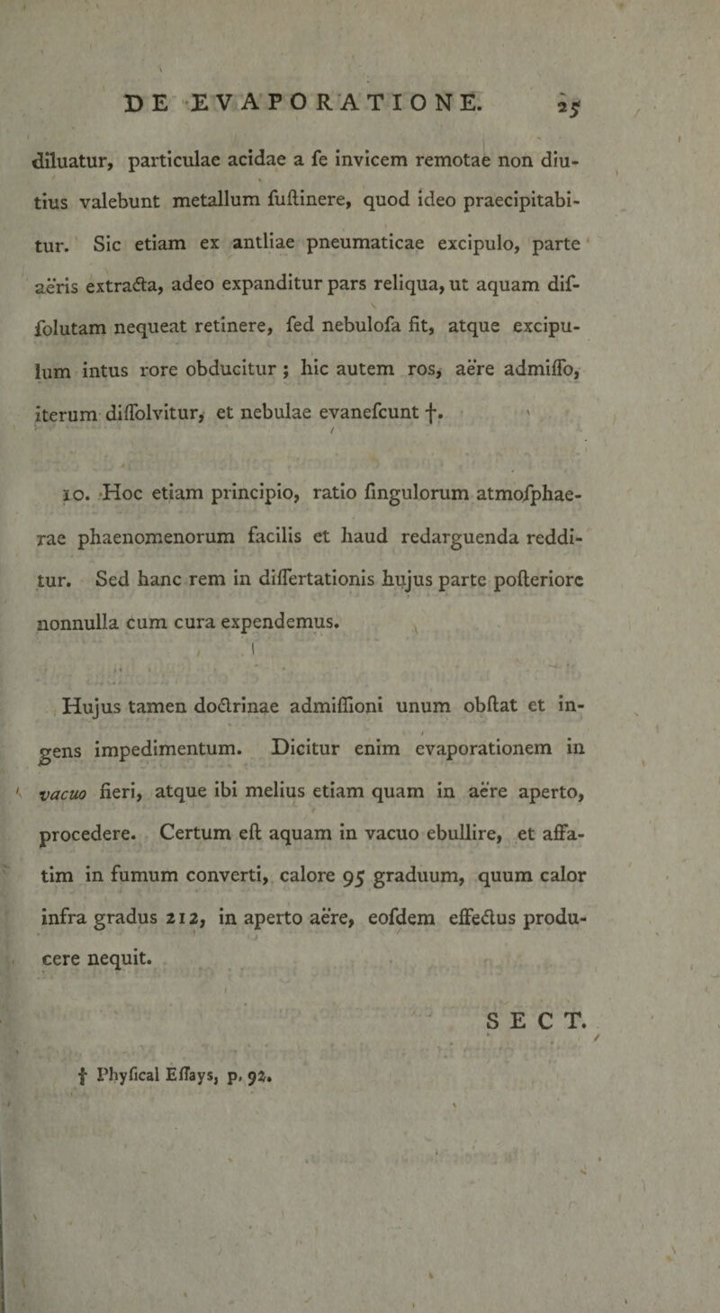 diluatur, particulae acidae a fe invicem remotae non diu¬ tius valebunt metallum fuftinere, quod ideo praecipitabi¬ tur. Sic etiam ex antliae pneumaticae excipulo, parte aeris extradta, adeo expanditur pars reliqua, ut aquam dif- folutam nequeat retinere, fed nebulofa fit, atque excipu- » lum intus rore obducitur ; hic autem ros, aere admifTo, iterum difTolvitur, et nebulae evanefcunt f. / 4 j , ' • , 1 io. Hoc etiam principio, ratio fingulorum atmofphae- rae phaenomenorum facilis et haud redarguenda reddi¬ tur. Sed hanc rem in differtationis hujus parte pofteriorc * T * . * ‘ nonnulla cum cura expendemus. l ,« « * ■ • r , *“* i ‘ Hujus tamen doctrinae admiffioni unum obflat et in¬ gens im vacuo fieri, atque ibi melius etiam quam in aere aperto, procedere. Certum eft aquam in vacuo ebullire, et affa¬ tim in fumum converti, calore 95 graduum, quum calor infra gradus 212, in aperto aere, eofdem effedlus produ- cere nequit. / S E C T. .. . . * * • f r / * -• f XMiyfical Eflays, p, 9z» pedimentum. Dicitur enim evaporationem in