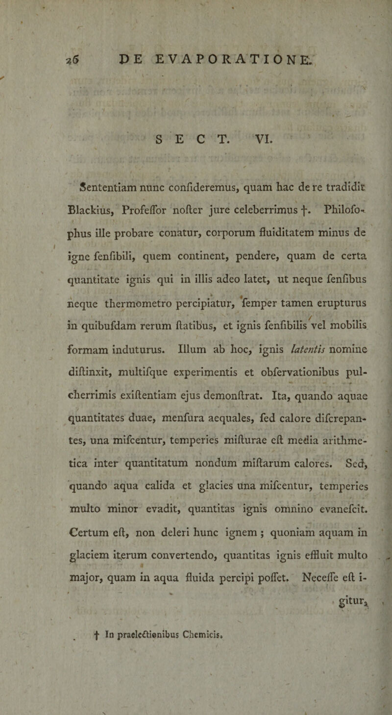 ' f , '/■ s ■ 9 S E C T. VI. •.. f . , •* *.■ * - • - • • • • •' ■ • • • y Sententiam nunc confideremus, quam hac de re tradidit Blackius, Profeffor nofler jure celeberrimus f. Philofo* 9 \ ^ \ phus ille probare conatur, corporum fluiditatem minus de igne fenfibili, quem continent, pendere, quam de certa quantitate ignis qui in illis adeo latet, ut neque fenfibus neque thermometro percipiatur, femper tamen erupturus in quibufdam rerum flatibus, et ignis fenfibilis vel mobilis formam induturus. Illum ab hoc, ignis latefitis nomine diffinxit, multifque experimentis et obfervationibus pul- »• -» • - * cherrimis exiflentiam ejus demonflrat. Ita, quando aquae quantitates duae, menfura aequales, fed calore difcrepan- tes, una mifcentur, temperies miflurae efl media arithme¬ tica inter quantitatum nondum miflarum calores. Sed, quando aqua calida et glacies una mifcentur, temperies • # ’ - * multo minor evadit, quantitas ignis omnino evanefcit. Certum efl, non deleri hunc ignem ; quoniam aquam in glaciem iterum convertendo, quantitas ignis effluit multo » major, quam in aqua fluida percipi pollet. Neceffe efl i- gitur* 1 * * i \ m ^ f In praelectionibus Chemicis» &gt; *