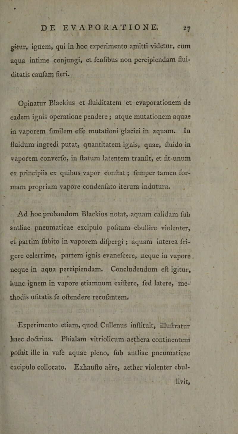 ► DE EVAPORATIONE. 27 gkur, ignem, qui in hoc experimento amitti videtur, cum aqua intime conjungi, et fenfibus non percipiendam flui- ditatis caufam fieri. Opinatur Blackius et fluiditatem et evaporationem de eadem ignis operatione pendere ; atque mutationem aquae in vaporem fimilem efTe mutationi glaciei in aquam. I11 fluidum ingredi putat, quantitatem ignis, quae, fluido in vaporem converfo, in flatum latentem tranfk, et fit unum ex principiis ex quibus vapor conflat; femper tamen for¬ mam propriam vapore condenfato iterum indutura. * - • . * Ad hoc probandum Blackius notat, aquam calidam fub antliae pneumaticae excipulo pofitam ebullire violenter, et partim fubito in vaporem difpergi ; aquam interea fri¬ gere celerrime, partem ignis evanefcere, neque in vapore neque in aqua percipiendam. Concludendum efl igitur, hunc ignem in vapore etiamnum exiflere, fed latere, me¬ thodis ufitatis fe oflendere recufantem. Experimento etiam, quod Cullenus inflituit, illuflratur haec do&amp;rina. Phialam vitriolicum aethera continentem * pofuit ille in vafe aquae pleno, fub antliae pneumaticae excipulo collocato. Exhauflo aere, aether violenter ebul¬ livit.