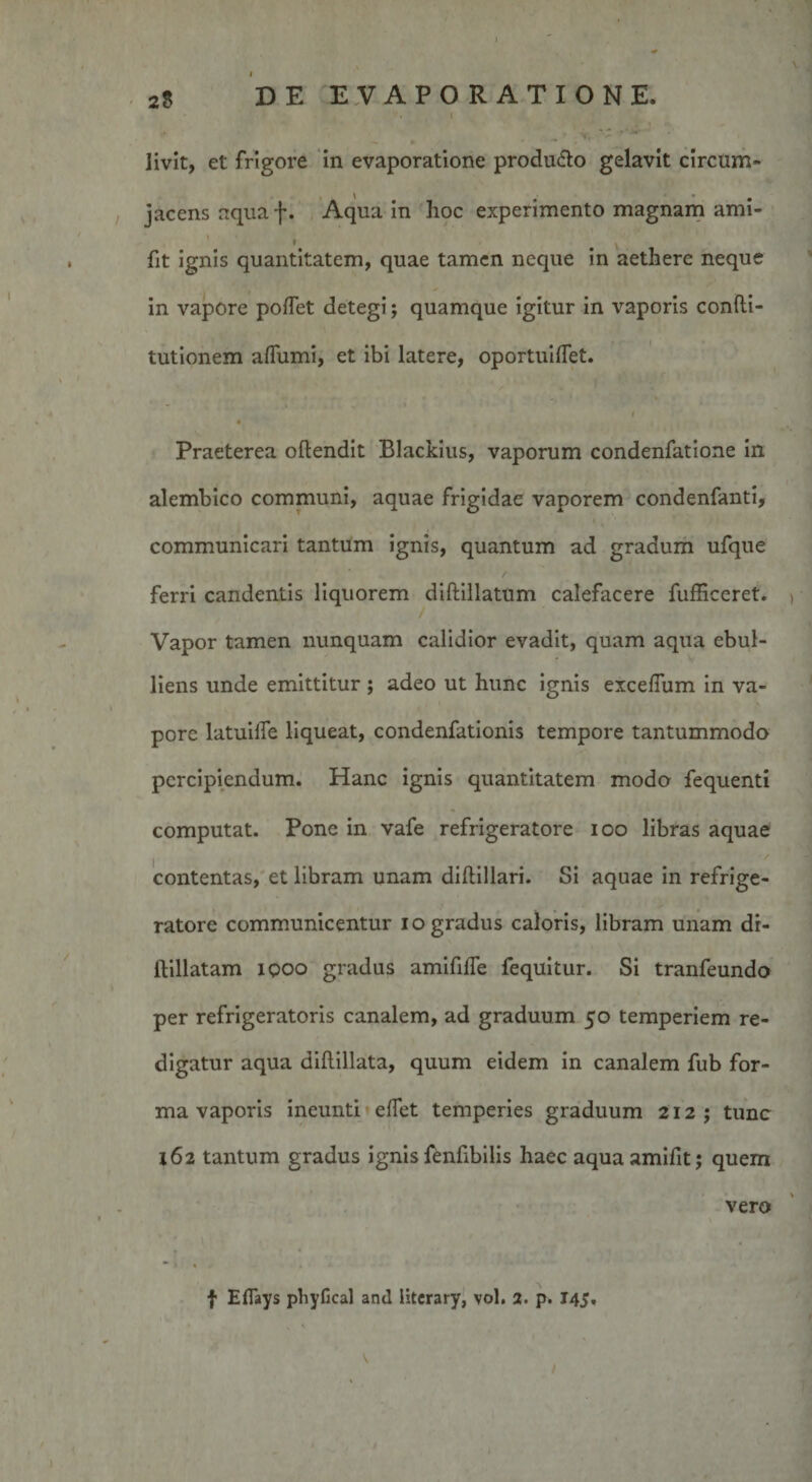 livit, et frigore in evaporatione produ&amp;o gelavit circum¬ jacens aqua f. Aqua in hoc experimento magnam ami- i . fit ignis quantitatem, quae tamen neque in aethere neque in vapore pollet detegi; quamque igitur in vaporis confti- tutionem alfumi, et ibi latere, oportuilfet. « Praeterea oftendit Blackius, vaporum condenfatione in alembico communi, aquae frigidae vaporem condenfanti, communicari tantum ignis, quantum ad gradum ufque ferri candentis liquorem diftillatum calefacere fufficeret. Vapor tamen nunquam calidior evadit, quam aqua ebul¬ liens unde emittitur ; adeo ut hunc ignis exceflum in va¬ pore latuilfe liqueat, condenfationis tempore tantummodo percipiendum. Hanc ignis quantitatem modo fequenti computat. Pone in vafe refrigeratore ioo libras aquae contentas, et libram unam diftillari. Si aquae in refrige¬ ratore communicentur io gradus caloris, libram unam dr- ftillatam iqoo gradus amifilfe fequitur. Si tranfeundo per refrigeratoris canalem, ad graduum 50 temperiem re¬ digatur aqua diftillata, quum eidem in canalem fub for¬ ma vaporis ineunti elfet temperies graduum 212; tunc 162 tantum gradus ignis fenfibilis haec aquasmifit; quem vero
