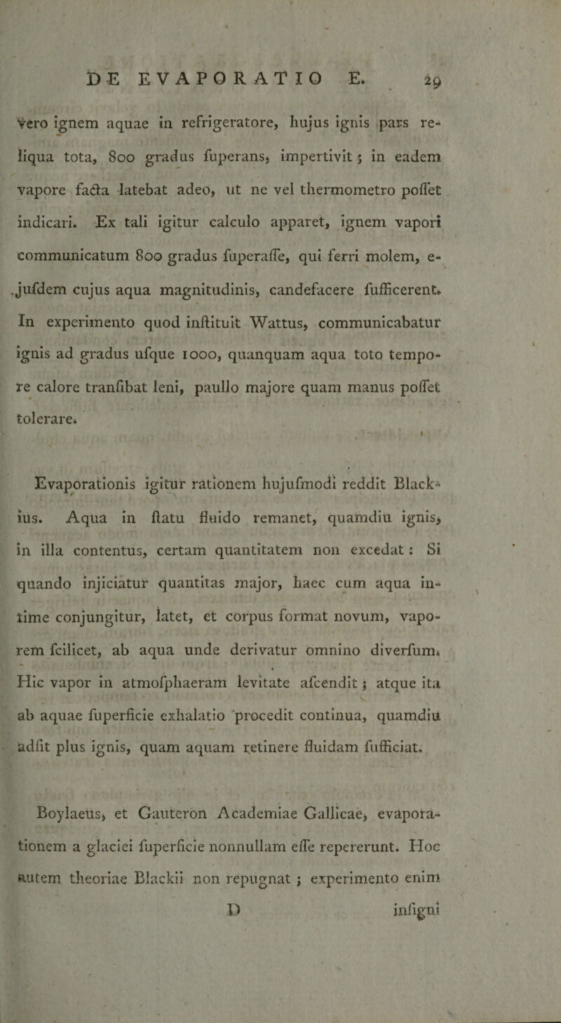Vero ignem aquae in refrigeratore, hujus ignis pars re¬ liqua tota, 800 gradus fuperans, impertivit 5 in eadem vapore fa&amp;a latebat adeo, ut ne vel thermometro pollet indicari. Ex tali igitur calculo apparet, ignem vapori communicatum 800 gradus fuperalTe, qui ferri molem, e- 1 .jufdem cujus aqua magnitudinis, candefacere fufficerent» In experimento quod inftituit Wattus, communicabatur ignis ad gradus ufque 1000, quanquam aqua toto tempo¬ re calore tranfibat leni, paullo majore quam manus pollet tolerare* Evaporationis igitur rationem hujufmodi reddit Black- ius. Aqua in flatu fluido remanet, quamdiu ignis* in illa contentus, certam quantitatem non excedat : Si quando injiciatur quantitas major, haec cum aqua in¬ time conjungitur, latet, et corpus format novum, vapo¬ rem fcilicet, ab aqua unde derivatur omnino diverfum* Hic vapor in atmofphaeram levitate afcendit $ atque ita ab aquae fuperficie exhalatio 'procedit continua, quamdiu adfit plus ignis, quam aquam retinere fluidam fufficiat. Boylaeus, et Gauteron Academiae Gallicae, evapora¬ tionem a glaciei fuperficie nonnullam elfe repererunt. Hoc autem theoriae Blackii non repugnat ; experimento enim D infigni