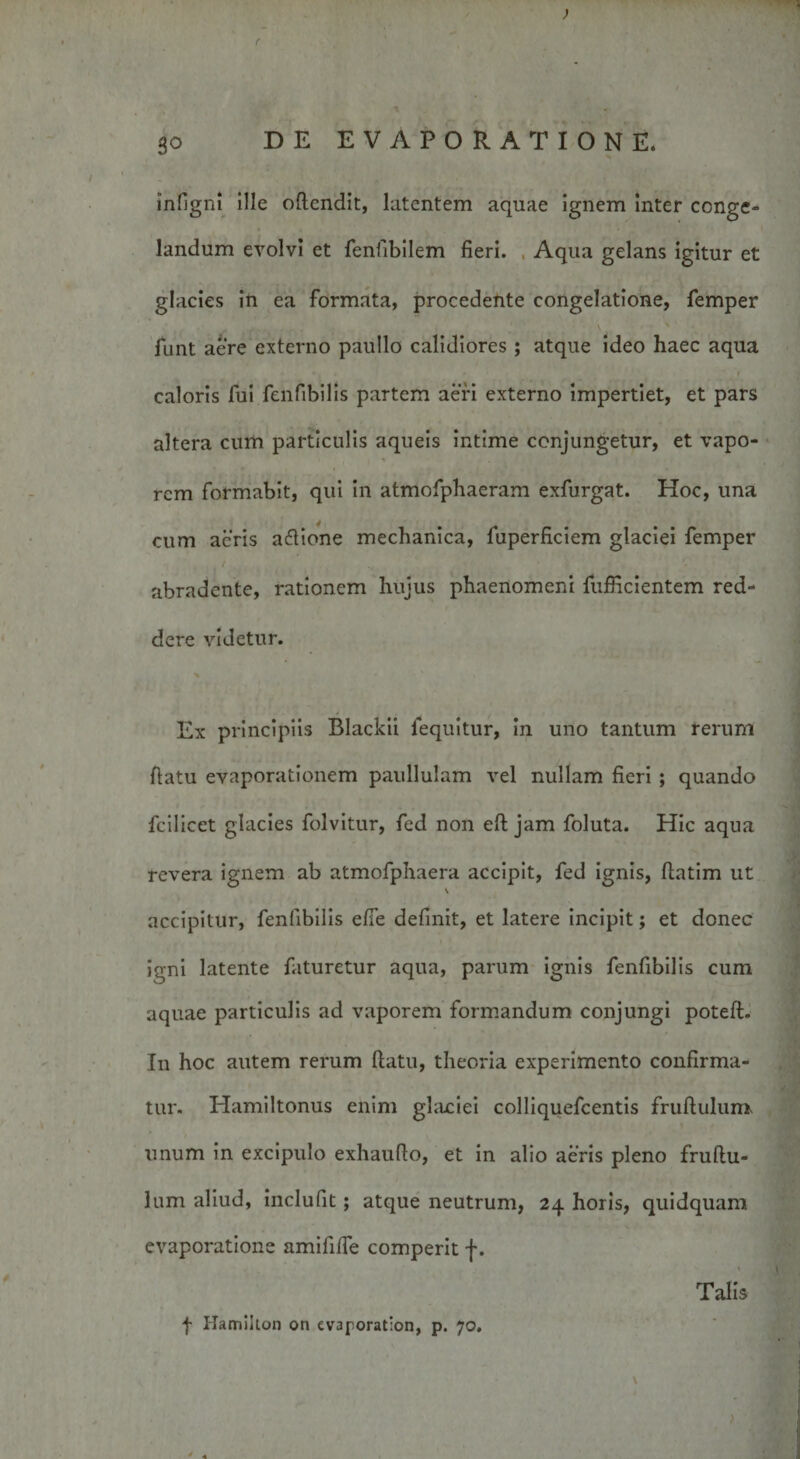So DE EVAPORATIONE* infigni ille oflendit, latentem aquae ignem inter conge¬ landum evolvi et fenfibilem fieri. , Aqua gelans igitur et glacies in ea formata, procedente congelatione, femper funt aere externo paullo calidiores; atque ideo haec aqua caloris fui fenfibilis partem aeri externo impertiet, et pars altera cum particulis aqueis intime conjungetur, et vapo¬ rem formabit, qui in atmofphaeram exfurgat. Hoc, una cum aeris aftione mechanica, fuperficiem glaciei femper abradente, rationem hujus phaenomeni fufficientem red¬ dere videtur. % • ' i Ex principiis Blackii lequitur, in uno tantum rerum fiatu evaporationem paullulam vel nullam fieri ; quando fcilicet glacies folvitur, fed non eft jam foluta. Hic aqua revera ignem ab atmofphaera accipit, fed ignis, ftatim ut accipitur, fenfibilis efte definit, et latere incipit; et donec igni latente faturetur aqua, parum ignis fenfibilis cum aquae particulis ad vaporem formandum conjungi poteft. In hoc autem rerum fiatu, theoria experimento confirma¬ tur. Hamiltonus enim glaciei colliquefcentis fruftulum V ^ \ unum in excipulo exhaufio, et in alio aeris pleno fruftu¬ lum aliud, inclufit; atque neutrum, 24 horis, quidquam evaporatione amifiiTe comperit f. 1 Talis f Hamiiton on evaporation, p. 70. \ ' A