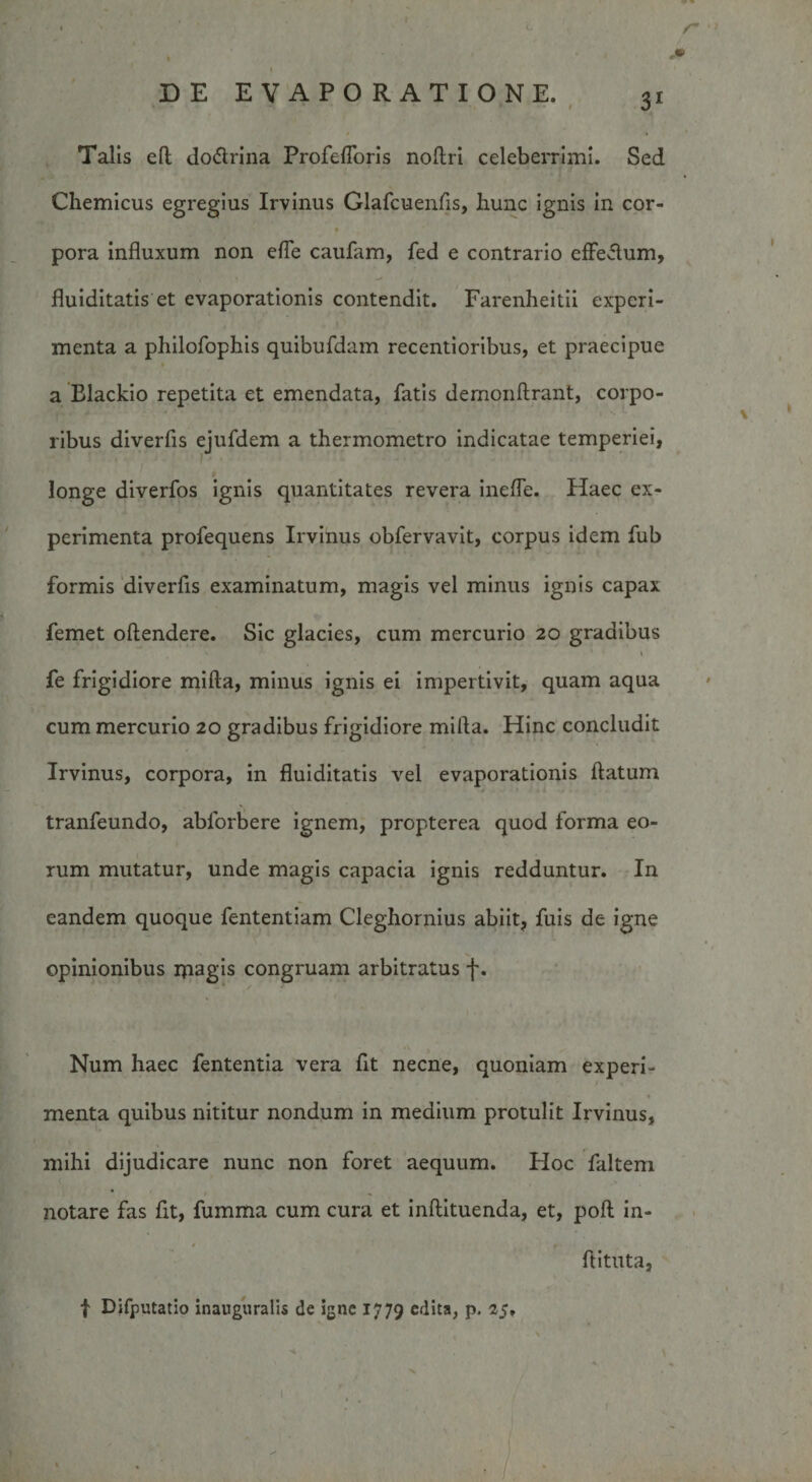 DE EVAPORATIONE. 31 Talis eft dodlrina Profefloris noftri celeberrimi. Sed Chemicus egregius Irvinus Glafcuenfis, hunc ignis in cor¬ pora influxum non efle caufam, fed e contrario effeflum, fluiditatis et evaporationis contendit. Farenheitii experi¬ menta a philofophis quibufdam recentioribus, et praecipue a Blackio repetita et emendata, fatis demonftrant, corpo¬ ribus diverfis ejufdem a thermometro indicatae temperiei, longe diverfos ignis quantitates revera inefle. Haec ex¬ perimenta profequens Irvinus obfervavit, corpus idem fub formis diverfis examinatum, magis vel minus ignis capax femet oftendere. Sic glacies, cum mercurio 20 gradibus fe frigidiore mifta, minus ignis ei impertivit, quam aqua cum mercurio 20 gradibus frigidiore milia. Hinc concludit Irvinus, corpora, in fluiditatis vel evaporationis flatum tranfeundo, ablorbere ignem, propterea quod forma eo¬ rum mutatur, unde magis capacia ignis redduntur. In eandem quoque fententiam Cleghornius abiit, fuis de igne opinionibus magis congruam arbitratus f. Num haec fententia vera fit necne, quoniam experi¬ menta quibus nititur nondum in medium protulit Irvinus, mihi dijudicare nunc non foret aequum. Hoc faltem notare fas fit, fumma cum cura et inftituenda, et, poft in- flituta, f Difputatio inauguralis de igne 1779 edita, p. 25,