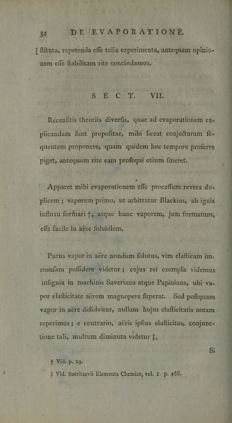 3* [ flituta, repetenda effe talia experimenta, antequam opinio* nem eiTe flabilitam rite concludamus. S E C T. VII. Recenfitis theoriis diverfis, quae ad evaporationem ex¬ plicandam funt propofitae, mihi liceat conjecturam fe- quentem proponere, quam quidem hoc tempore proferre piget, antequam rite eam profequi otium fmeret. Apparet mihi evaporationem ede proceffum revera du¬ plicem ; vaporem primo, ut arbitratur Blackius, ab ignis influxu formari f, atque . hunc vaporem, jam formatum, effe facile in aere folubilem. Purus vapor in aere nondum folutus, vim elaflicam im- menfam polfidere videtur ; cujus rei exempla videmus iniignia in machinis Saveriana atque Papiniana, ubi va¬ por elafticitate aerem magnopere fuperat. Sed poftquam vapor in aere diffolvitur, nullam hujus elaflicitatis notam reperimus; e contrario, aeris ipfius elaflicitas, conjunc¬ tione tali, multum diminuta videtur Si f Vid. p. zg. £ Vid. Boerhaavii Elementa Chemiae, vol. i. p. 468.