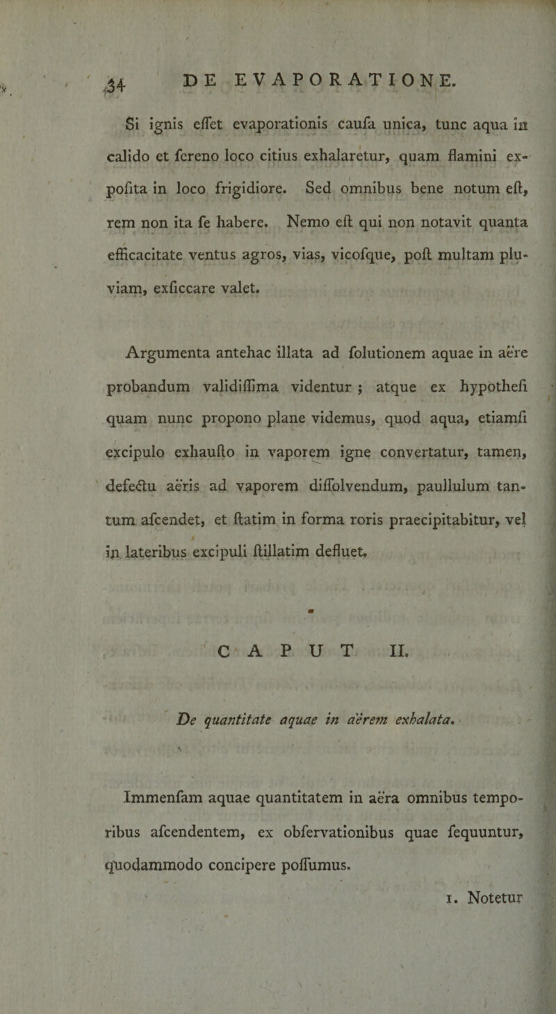 Si ignis effiet evaporationis caufa unica, tunc aqua in calido et fcreno loco citius exhalaretur, quam flamini ex¬ polita in loco frigidiore. Sed omnibus bene notum eft, rem non ita fe habere. Nemo eft qui non notavit quanta / efficacitate ventus agros, vias, vicofque, poft multam plu¬ viam, exliccare valet. Argumenta antehac illata ad folutionem aquae in aere probandum validiffima videntur ; atque ex hypotheft quam nunc propono plane videmus, quod aqua, etiamfi excipulo exhaufto in vaporem igne convertatur, tamen, defe&amp;u aeris ad vaporem diflolvendum, paullulum tan¬ tum afcendet, et ftatim in forma roris praecipitabitur, vel 0 in lateribus excipuli ftillatim defluet. CAPUT II. De quantitate aquae in aerem exhalata. Immenfam aquae quantitatem in aera omnibus tempo¬ ribus afcendentem, ex obfervationibus quae fequuntur, quodammodo concipere polfumus. i. Notetur