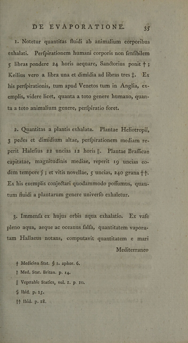 1. Notetur quantitas fluidi ab animalium corporibus « i exhalati. Perfpirationem humani corporis non fenfibilem *&gt; 9 • •» 5 libras pondere 24 horis aequare, Sanctorius ponit f ; Iveilius vero a libra una et dimidia ad libras tres f. Ex his perfpirationis, tum apud Venetos tum in Anglia, ex¬ emplis, videre licet, quanta a toto genere humano, quan¬ ta a toto animalium genere, perfpiratio foret. 2. Quantitas a plantis exhalata. Plantae Heliotropii, 3 pedes et dimidium altae, perfpirationem mediam re- perit Halefius 22 uncias 12 horis [j. Plantae Brafllcae capitatae, magnitudinis mediae, reperit 19 uncias eo¬ dem tempore § ; et vitis novellae, 5 uncias, 240 grana f f. Ex his exemplis conje&amp;ari quodammodo polfumus, quan¬ tum fluidi a plantarum genere univerfo exhaletur. 3. Immenla ex hujus orbis aqua exhalatio. Ex vafe ] J pleno aqua, aeque ac oceanus falfa, quantitatem vapora¬ tam Hallaeus notans, computavit quantitatem e mari Mediterraneo 1 f Medicina Stat. $ 1. aphor. 6. . • * | Med. Stat. Britan. p. 14. / |[ Vegetable Statics, vol. I. p 10. f y § Ibid. p. lj. |f Ibid. p. 18.