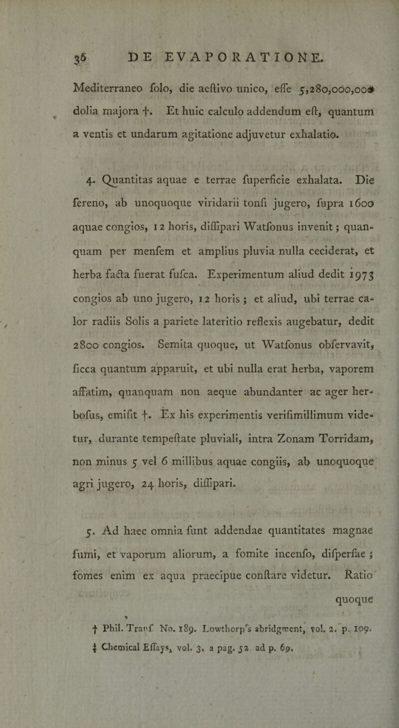 ' • • : \ 36 DE EVAPORATIONE. Mediterraneo folo, die aeftivo unico, ede 5,280,000,000» dolia majora f. Et huic calculo addendum eft, quantum a ventis et undarum agitatione adjuvetur exhalatio. 4. Quantitas aquae e terrae fuperficie exhalata. Die fereno, ab unoquoque viridarii tonfi jugero, fupra 1600 aquae congios, 1 2 horis, diflipari Watfonus invenit; quan- * quam per menfem et amplius pluvia nulla ceciderat, et herba fa&amp;a fuerat fufca. Experimentum aliud dedit 1973 congios ab uno jugero, 12 horis ; et aliud, ubi terrae ca¬ lor radiis Solis a pariete lateritio reflexis augebatur, dedit 2800 congios. Semita quoque, ut Watfonus obfervavit, ficca quantum apparuit, et ubi nulla erat herba, vaporem affatim, quanquam non aeque abundanter ac ager her- bofus, emifit f. Ex his experimentis verifimillimum vide¬ tur, durante tempeftate pluviali, intra Zonam Torridam, non minus 5 vel 6 millibus aquae congiis, ab unoquoque agri jugero, 24 horis, diflipari. 5. Ad haec omnia funt addendae quantitates magnae fumi, et vaporum aliorum, a fomite incenfo, difperfae ; fomes enim ex aqua praecipue conflare videtur. Ratio quoque * | Phil. Tranf No. 189. Lowthorp^s abridgment, vo!. 2. p. 109,