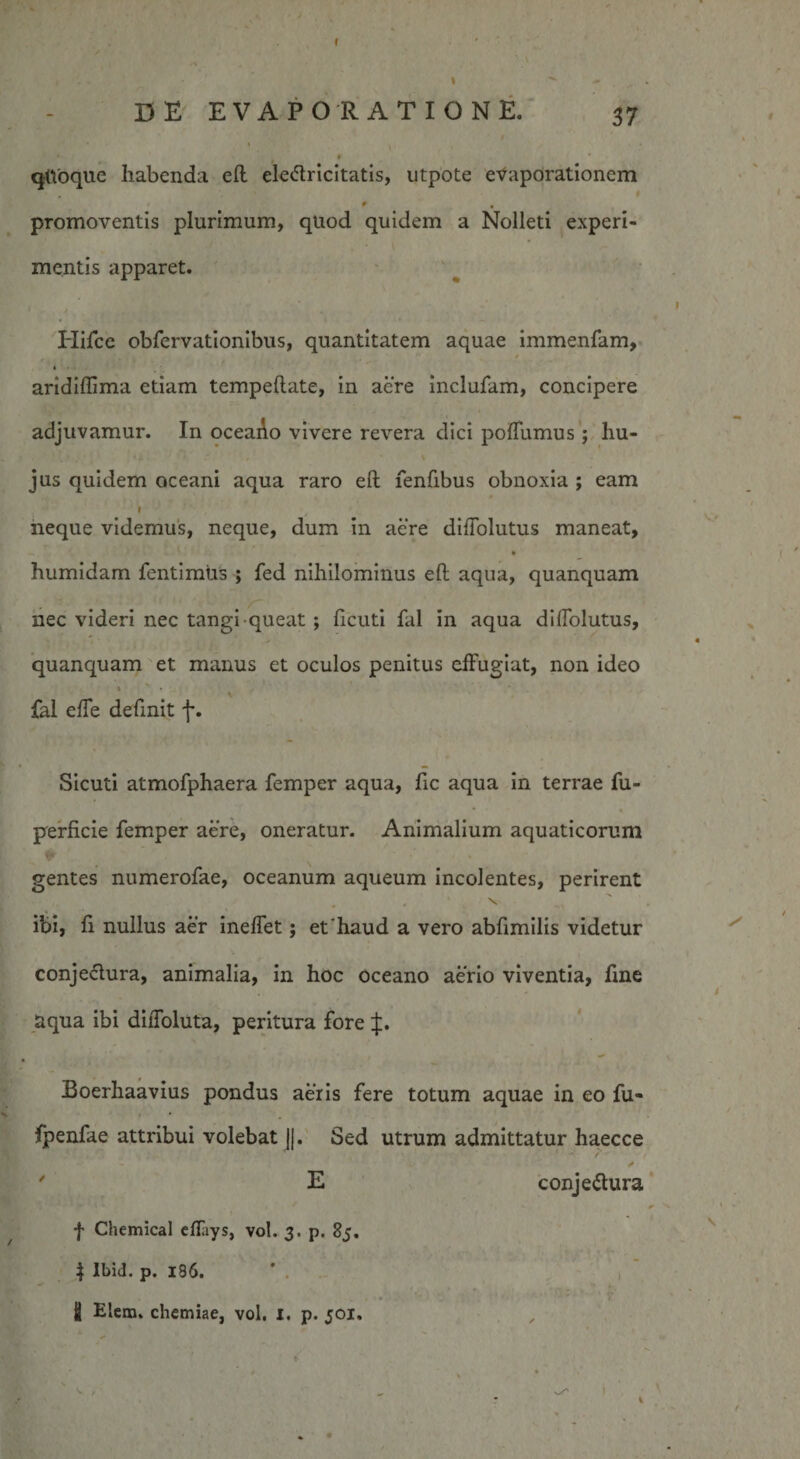 I ■ ' ■ , \ ^ DE EVAPORATIONE. 37 * \ t qttoque habenda eft eledlricitatis, utpote evaporationem * t , promoventis plurimum, qliod quidem a Nolleti experi¬ mentis apparet. Hifce obfervationibus, quantitatem aquae immenfam, aridiffima etiam tempeftate, in acre inclufam, concipere adjuvamur. In oceaAo vivere revera dici poffumus; hu¬ jus quidem oceani aqua raro eft fenfibus obnoxia ; eam » neque videmus, neque, dum in acre diftolutus maneat, humidam fentimtis ; fed nihilominus eft aqua, quanquam nec videri nec tangi queat ; ficuti fal in aqua dilTolutus, quanquam et manus et oculos penitus effugiat, non ideo » ' t - '&lt; fal effe definit j*. Sicuti atmofphaera femper aqua, fic aqua in terrae fu- perficie femper aere, oneratur. Animalium aquaticorum gentes numerofae, oceanum aqueum incolentes, perirent ibi, fi nullus aer ineffet; et'haud a vero abfimilis videtur conjectura, animalia, in hoc Oceano aerio viventia, fine aqua ibi diffoluta, peritura fore J. Boerhaavius pondus aeris fere totum aquae in eo fu- ■ • fpenfae attribui volebat j|. Sed utrum admittatur haecce 7 E conjeffura 1 ' 0 f Chemical effiys, vol. 3. p. 85. } Ibid. p. 186. ■' 1 ■ i Elem. chemiae, vol. i. p. 501.