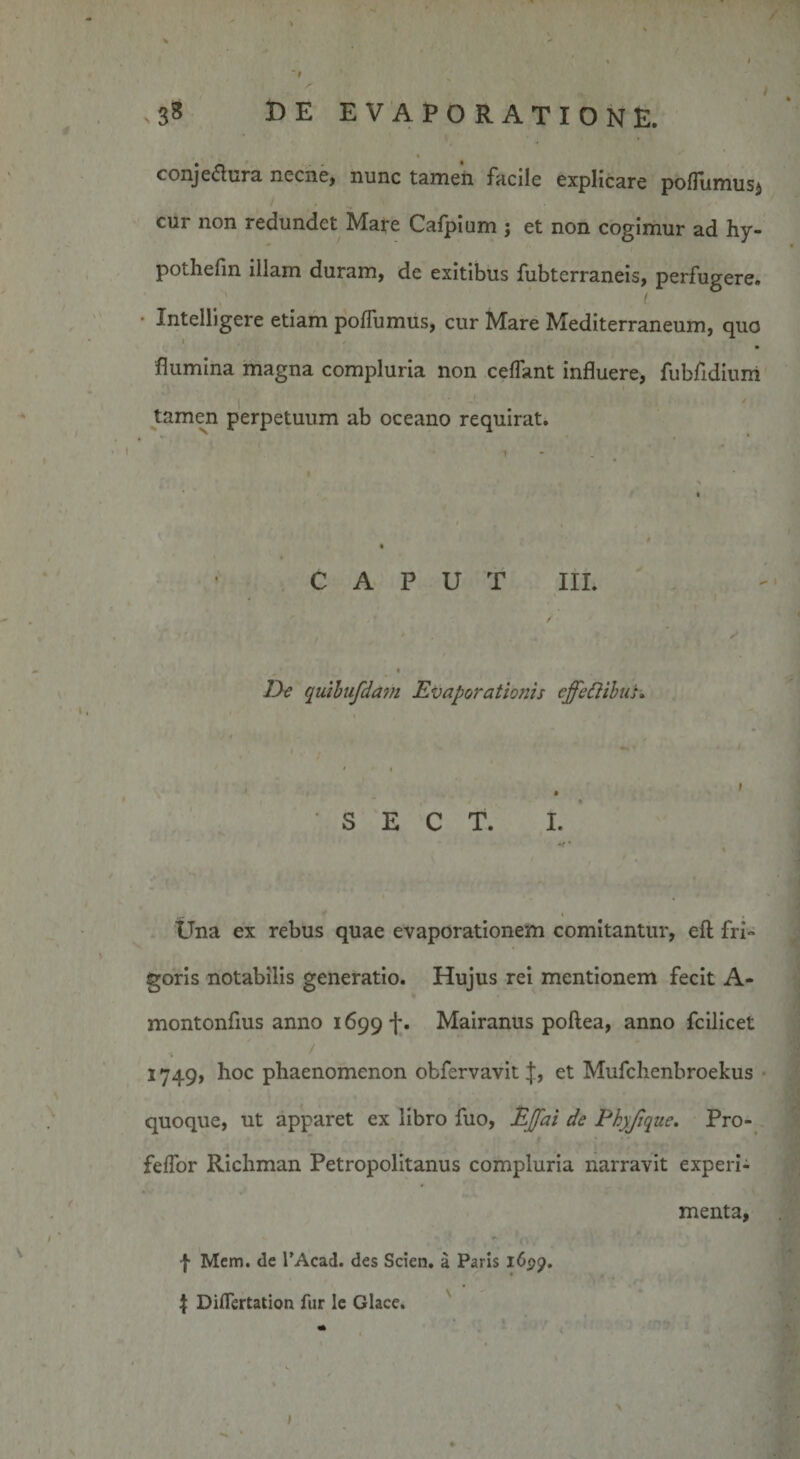 conjedura necne, nunc tamen facile explicare pofiumus* cur non redundet Mare Calpium j et non cogimur ad hy- pothefin illam duram, de exitibus fubterraneis, perfugere. Intelligere etiam poffumus, cur Mare Mediterraneum, quo flumina magna compluria non ceffant influere, fubfldium tamen perpetuum ab oceano requirat. CAPUT III. &amp;e quibufdam Evaporationis cffediibus. S E C T. I. Una ex rebus quae evaporationem comitantur, eft fri¬ goris notabilis generatio. Hujus rei mentionem fecit A- montonfius anno 1699 f. Mairanus poftea, anno fcilicet 1749, hoc phaenomenon obfervavit J, et Mufchenbroekus quoque, ut apparet ex libro fuo, EJfai de Phyfique. Pro- feffor Richman Petropolitanus compluria narravit experi¬ menta, f Mem. &lt;le 1’Acad. des Scien. a Paris 1 I Diflertation fur le Glace.