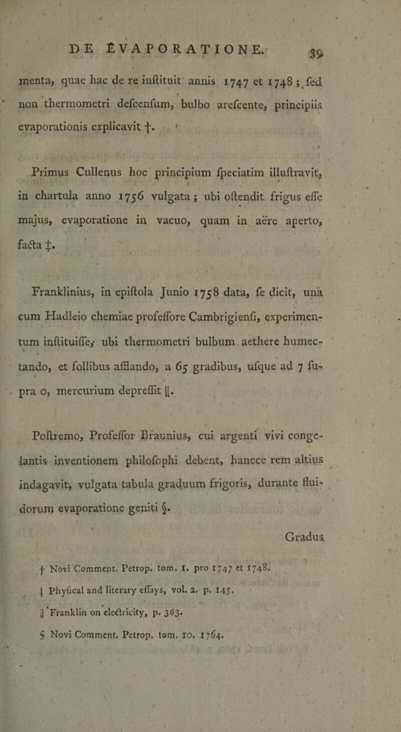 ' • V DE EVAPORATIONE. S9, menta, quae hac de re iuflituit annis 1747 et 174S ; fed non thermometri defcenfum, bulbo arefcente, principiis evaporationis explicavit f. * \ Primus Cullenus hoc principium fpeciatim illullravitj * / / t in chartula anno 1756 vulgata; ubi oftendit frigus effle majus, evaporatione in vacuo, quam in aere aperto, fa&lt;5ta f. Franklinius, in epiftola Junio 1758 data, fe dicit, una cum Hadleio chemiae profeffore Cambrigienfi, experimen¬ tum inftituifle,- ubi thermometri bulbum aethere humec- * 1 tando, et follibus afflando, a 65 gradibus, ufque ad 7 fu** 4 V * pra o, mercurium depreffit ((. . '■ 4 11 Poftremo, Profeffor Braunius, cui argenti vivi conge- iantis inventionem philofophi debent, hancce rem altius indagavit, vulgata tabula graduum frigoris, durante flui¬ dorum evaporatione geniti §. Gradus, f Novi Commejit. Fetrop. tom. I. pro 174; ct 1748* | Phyfical and literary eflays, vol. 2. p. 145. v * ,| Franklin on eleftricity, p. 363. § Novi Comment. Petrop, tom. 10. 1764. »